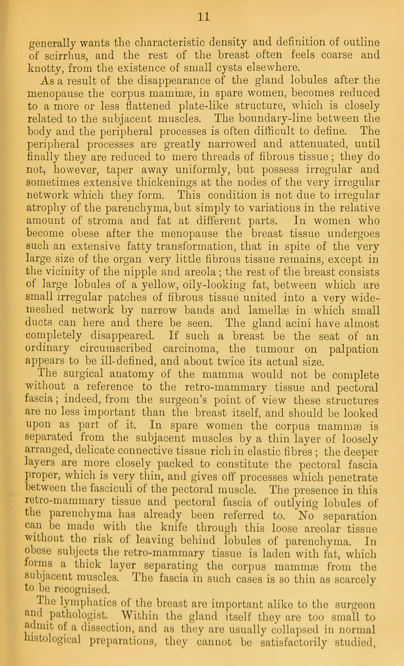 generally wants the characteristic density and definition of outline of scirrhus, and the rest of the breast often feels coarse and knotty, from the existence of small cysts elsewhere. As a result of the disappearance of the gland lobules after the menopause the corpus mammae, in spare women, becomes reduced to a more or less flattened plate-like structure, which is closely related to the subjacent muscles. The boundary-line between the body and the peripheral processes is often difficult to deflue. The peripheral processes are greatly narrowed and attenuated, until finally they are reduced to mere threads of fibrous tissue; they do not, however, taper away uniformly, but possess irregular and sometimes extensive thickenings at the nodes of the very irregular network which they form. This condition is not due to irregular atrophy of the parenchyma, but simply to variations in the relative amount of stroma and fat at different parts. In women who become obese after the menopause the breast tissue undergoes such an extensive fatty transformation, that in spite of the very large size of the organ very little fibrous tissue remains, except in the vicinity of the nipple and areola; the rest of the breast consists of large lobules of a yellow, oily-looking fat, between which are small irregular patches of fibrous tissue united into a very wide- meshed network by narrow bands and lamellae in which small ducts can here and there be seen. The gland acini have almost completely disappeared. If such a breast be the seat of an ordinary circumscribed carcinoma, the tumour on palpation appears to be ill-defined, and about twice its actual size. The surgical anatomy of the mamma would not be complete without a reference to the retro-mammary tissue and pectoral fascia; indeed, from the surgeon’s point of view these structures are no less important than the breast itself, and should be looked upon as part of it. In spare women the corpus mammse is separated from the subjacent muscles by a thin layer of loosely arranged, delicate connective tissue rich in elastic fibres ; the deeper layers are more closely packed to constitute the pectoral fascia proper, which is very thin, and gives off processes which penetrate between the fasciculi of the pectoral muscle. The presence in this retro-mammary tissue and pectoral fascia of outlyiilg lobules of the parenchyma has already been referred to. Ho separation can be made with the knife through this loose areolar tissue without the risk of leaving behind lobules of parenchyma. In obese subjects the retro-mammary tissue is laden with fat, which forms a thick layer separating the corpus maininai from the subjacent muscles. The fascia in such cases is so thin as scarcely to be recognised. The lymphatics ol the breast are important alike to the surgeon and pathologist. Within the gland itself they are too small to admit of a dissection, and as they are usually collapsed in normal nstological preparations, they cannot be satisfactorily studied.
