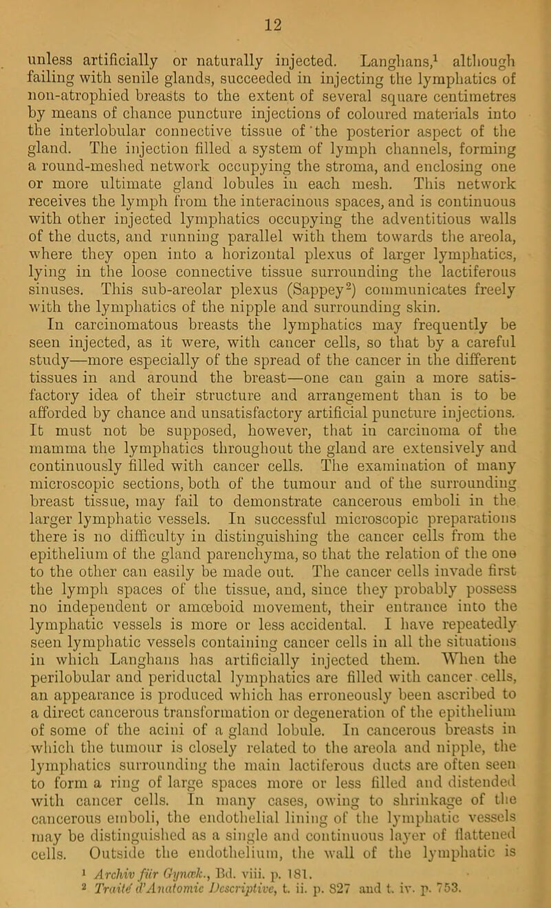 unless artificially or naturally injected. Langlians,^ altliough failing witli senile glands, succeeded in injecting the lymphatics of non-atrophied breasts to the extent of several square centimetres by means of chance puncture injections of coloured materials into the interlobular connective tissue of'the posterior aspect of the gland. The injection filled a system of lymph channels, forming a round-meshed network occupying the stroma, and enclosing one or more ultimate gland lobules in each mesh. This network receives the lymph from the interacinous spaces, and is continuous with other injected lymphatics occupying the adventitious walls of the ducts, and running parallel with them towards the areola, where they open into a horizontal plexus of larger lymphatics, lying in the loose connective tissue surrounding the lactiferous sinuses. This sub-areolar plexus (Sappey^) communicates freely with the lymphatics of the nipple and surrounding skin. In carcinomatous breasts the lymphatics may frequently be seen injected, as it were, with cancer cells, so that hy a careful study—more especially of the spread of the cancer in the different tissues in and around the breast—one can gain a more satis- factory idea of their structure and arrangement than is to be afforded by chance and unsatisfactory artificial puncture injections. It must not be supposed, however, that in carcinoma of the mamma the lymphatics throughout the gland are extensively and continuously filled with cancer cells. The examination of many microscopic sections, both of the tumour and of the surrounding breast tissue, may fail to demonstrate cancerous emboli in the larger lymphatic vessels. In successful microscopic preparations there is no difficulty in distinguishing the cancer cells from the epithelium of the gland parenchyma, so that the relation of the one to the other can easily be made out. The cancer cells invade first the lymph spaces of the tissue, and, since they probably possess no independent or amoeboid movement, their entrance into the lymphatic vessels is more or less accidental. I have repeatedly seen lymphatic vessels containing cancer cells in all the situations in which Langhans has artificially injected them. When the perilobular and periductal lymphatics are filled with cancer cells, an appearance is produced which has erroneousl}^ heen ascribed to a direct cancerous transformation or degeneration of the epithelium of some of the acini of a gland lobule. In cancerous breasts in which the tumour is closely related to the areola and nipple, the lymphatics surrounding the main lactiferous ducts are often seen to form a ring of large spaces more or less filled and distendeil with cancer cells. In many cases, owing to shrinkage of tlie cancerous emboli, the endothelial lining of the lymphatic vessels may he distinguished as a single and continuous layer of llattened cells. Outside the endothelium, the wall of the lymphatic is 1 Archiv fiir Gynwk., 13d. viii. p. 181. 2 Traits d’Anatomic Descriptive, t. ii. p. 827 aud t. iv. p. 753.