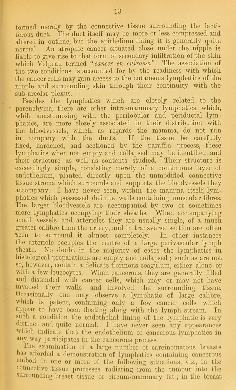 formed merely by the connective tissue surrounding the lacti- ferous duct. The duct itself may be more or less compressed and altered in outline, but the epithelium lining it is generally quite normal. An acrophic cancer situated close under the nipple is liable to give rise to that form of secondary infiltration of the skin which Velpeau termed ^‘cancer eii cuirasse.” The association of the two conditions is accounted for by the readiness with which the cancer cells may gain access to the cutaneous lymphatics of the nipple and surrounding skin through their continuity with the sub-areolar plexus. Besides the lymphatics which are closely related to the parenchyma, there are other intra-mammary lymphatics, which, while anastomosing with the perilobular and periductal lym- phatics, are more closely associated in their distribution with the bloodvessels, which, as regards the mamma, do not run in company with . the ducts. If the tissue be carefully fixed, hardened, and sectioned by the paraffin process, these lymphatics when not empty and collapsed may be identified, and their structure as well as contents studied. Their structure is exceedingly simple, consisting merely of a continuous layer of endothelium, planted directly upon the unmodified connective tissue stroma which surrounds and supports the bloodvessels they accompany. I have never seen, within the mamma itself, lym- phatics which possessed definite walls containing muscular fibres. The larger bloodvessels are accompanied by two or sometimes more lymphatics occupying their sheaths. When accompanying small vessels and arterioles they are usually single, of a much greater calibre than the artery, and in transverse section are often iseen to surround it almost completely. In other instances the arteriole occupies the centre of a large perivascular lymph sheath. No doubt in the majority of cases the lymphatics in histological preparations are empty and collapsed ; such as are not so, however, contain a delicate fibrinous coagulum, either alone or with a few leucocytes. When cancerous, they are generally filled and distended with cancer cells, which may or may not have invaded their walls and involved the surrounding tissue. Occasionally one may observe a lymphatic of large calibre, which is patent, containing only a few cancer cells which appear to have been floating along with the lymph stream. In such a condition the endothelial lining of the lymphatic is very distinct and quite normal. I have never seen any appearances ■which indicate that the endothelium of cancerous lymphatics in any way participates in the cancerous process. The examination of a large number of carcinomatous breasts has afforded a demonstration of lymphatics containing cancerous emboli in one or more of the following situations, viz., in the connective tissue processes radiating from the tumour into the surrounding breast tissue or circum-mammary fat; in the breast
