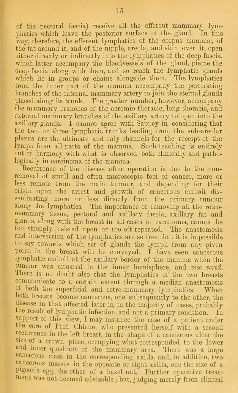 of the pectoral fascia) receive all the efferent mammary lym- phatics which leave the posterior surface of the gland. In this way, therefore, the efferent lymphatics of the corpus mammae, of the fat around it, and of the nipple, areola, and skin over it, open either directly or indirectly into the lymphatics of the deep fascia, which latter accompany the bloodvessels of the gland, pierce the deep fascia along with them, and so reach the lymphatic glands which lie in groups or chains alongside them. The lymphatics from the inner part of the mamma accompany the perforating branches of the internal mammary artery to join the sternal glands placed along its trunk. The greater number, however, accompany the mammary branches of the acromio-thoracic, long thoracic, and external mammary branches of the axillary artery to' open into the axillary glands. I cannot agree with Sappey in considering that the two or three lymphatic trunks leading from the sub-areolar plexus are the ultimate and only channels for the receipt of the lymph from all parts of the mamma. Such teaching is entirely out of harmony with what is observed both clinically and patho- logically in carcinoma of the mamma. Eecurrence of the disease after operation is due to the non- removal of small and often microscopic foci of cancer, more or less remote from the main tumour, and depending for their origin upon the arrest and growth of cancerous emboli dis- seminating more or less directly from the primary tumour along the lymphatics. The importance of removing all the retro- mammary tissue, pectoral and axillary fascia, axillary fat and glands, along with the breast in all cases of carcinoma, cannot be too strongly insisted upon or too oft repeated. The anastomosis and intersection of the lymphatics are so free that it is impossible to say towards which set of glands the lymph from any given point in the breast will be conveyed. I have seen cancerous lymphatic emboli at the axillary border of the mamma when the tumour was situated in the inner hemisphere, and vice versd. I here is no doubt also that the lymphatics of the two breasts communicate to a certain extent through a median anastomosis of both the superficial and retro-mammary lymphatics. When both breasts become cancerous, one subsequently to the other, the disease in that affected later is, in the majority of cases, probably the result of lymphatic infection, and not a primary condition. In support of this view, I may instance the case of a patient under tlie care of Prof. Chiene, who presented herself with a second recurrence in the left breast, in the shape of a cancerous ulcer the size of a crown piece, occupying what corresponded to the lower and inner quadrant of the mammary area. There was a large cancerous mass in the corresponding axilla, and, in addition, two cancerous masses in the opposite or right axilla, one the size of a pigeon s egg, the other of a hazel nut. Further operative treat- ment was not deemed advisable ; but, judging merely from clinical