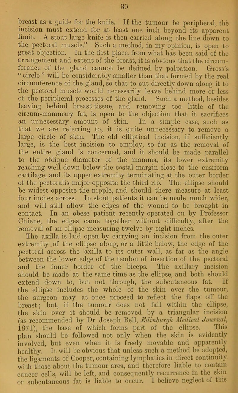 breast as a guide for the knife. If the tumour be periplieral, the iucisiou must extend for at least one ineh beyond its apparent limit. A stout large knife is then carried along the line down to the pectoral muscle.” Such a method, in my opinion, is open to great objection. In the first place, from what has been said of the arrangement and extent of the breast, it is obvious that the circum- ference of the gland cannot be defined by palpation. Gross’s “ circle ” will be considerably smaller than that formed by the real circumference of the gland, so that to cut directly down along it to the pectoral muscle would necessarily leave behind more or less of the peripheral processes of the gland. Such a method, besides leaving behind breast-tissue, and removing too little of the circum-mamrnary fat, is open to the objection that it sacrifices an unnecessary amount of skin. In a simple case, such as that we are referring to, it is quite unnecessary to remove a large circle of skin. The old elliptical incision, if sufficiently large, is the best incision to employ, so far as the removal of the entire gland is concerned, and it should be made parallel to the oblique diameter of the mamma, its lower extremity reaching well down below the costal margin close to the ensiform cartilage, and its upper extremity terminating at the outer border of the pectoralis major opposite the third rib. The ellipse should be widest opposite the nipple, and should there liieasure at least four inches across. In stout patients it can be made much wider, and will still allow the edges of the wound to be brought in contact. In an obese patient recently operated on by Professor Chiene, the edges came together without difficulty, after the removal of an ellipse measuring twelve by eight inches. The axilla is laid open by carrying an incision from the outer extremity. of the ellipse along, or a little below, the edge of the pectoral across the axilla to its outer wall, as far as the angle between the lower edge of the tendon of insertion of the pectoral and the inner border of the biceps. The axillary incision should be made at the same time as the ellipse, and both should extend down to, but not through, the subcutaneous fat. If the ellipse includes the whole of the skin over the tumour, the surgeon may at once proceed to reflect the flaps off the breast; but, if the tumour does not fall within the ellipse, the skin over it should be removed by a triangular incision (as recommended by Dr Joseph Bell, Edinburgh ^^cdical JourmI, 1871), the base of which forms part of the ellipse. This plan should be followed not only when the skin is evidently involved, but even when it is freely movable and apparently healthy. It will be obvious that unless such a method be adopted, the ligaments of Cooper, containing lymphatics in direct continuity with those about the tumour area, and therefore liable to contoin cancer cells, will be left, and consequently recurrence in the skin or subcutaneous fat is liable to occur, I believe neglect of this