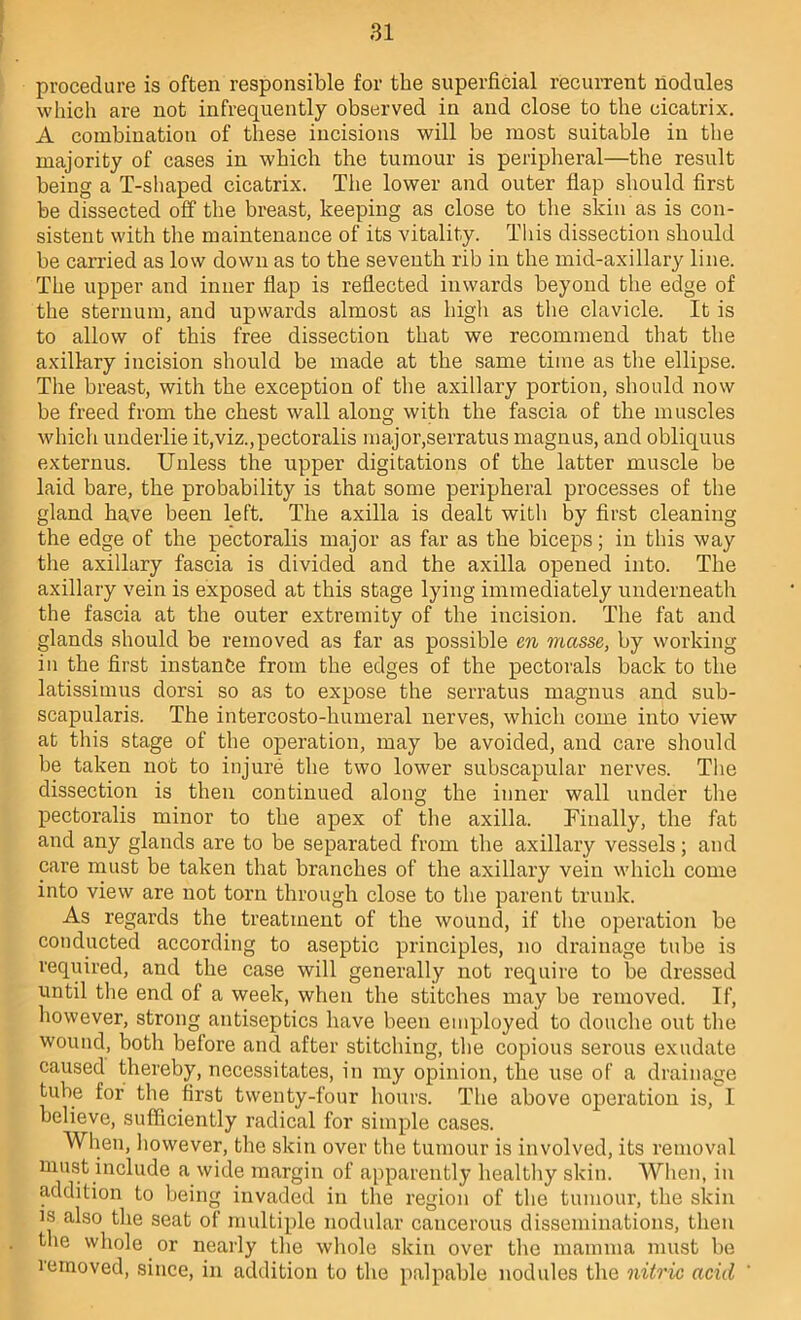 procedure is often responsible for the superficial recurrent nodules which are not infrequently observed in and close to the cicatrix. A combination of these incisions will be most suitable in the majority of cases in which the tumour is peripheral—the result being a T-shaped cicatrix. The lower and outer flap should first be dissected off the breast, keeping as close to tlie skin as is con- sistent with the maintenance of its vitality. This dissection should be carried as low down as to the seventh rib in the mid-axillary line. The upper and inner flap is reflected inwards beyond the edge of the sternum, and upwards almost as high as the clavicle. It is to allow of this free dissection that we recommend that the axillary incision should be made at the same time as tlie ellipse. The breast, with the exception of the axillary portion, should now be freed from the chest wall along with the fascia of the muscles which underlie it,viz.,pectoralis major,serratus magnus, and obliquus externus. Unless the upper digitations of the latter muscle be laid bare, the probability is that some peripheral processes of the gland have been left. The axilla is dealt with by first cleaning the edge of the pectoralis major as far as the biceps; in this way the axillary fascia is divided and the axilla opened into. The axillary vein is exposed at this stage lying immediately underneath the fascia at the outer extremity of the incision. The fat and glands should be removed as far as possible en masse, by working in the first instance from the edges of the pectorals back to the latissimus dorsi so as to expose the serratus magnus and sub- scapularis. The intercosto-humeral nerves, which come into view at this stage of the operation, may be avoided, and care sliould be taken not to injure the two lower subscapular nerves. The dissection is then continued along the inner wall under the pectoralis minor to the apex of the axilla. Finally, the fat and any glands are to be separated from the axillary vessels; and care must be taken that branches of the axillary vein which come into view are not torn through close to the parent trunk. As regards the treatment of the wound, if the operation be conducted according to aseptic principles, no drainage tube is required, and the case will generally not require to be dressed until the end of a week, when the stitches may be removed. If, however, strong antiseptics have been employed to douche out the wound, both before and after stitching, tlie copious serous exudate caused thereby, necessitates, in my opinion, the use of a drainage tube for the first twenty-four hours. The above operation is, I believe, sufficiently radical for simple cases. When, however, the skin over the tumour is involved, its removal must include a wide margin of apparently healthy skin. When, in addition to being invaded in the region of the tumour, the skin IS also the seat of multiple nodular cancerous disseminations, then the whole or nearly the whole skin over the mamma must be vemoved, since, in addition to the palpable nodules the nitric acid '