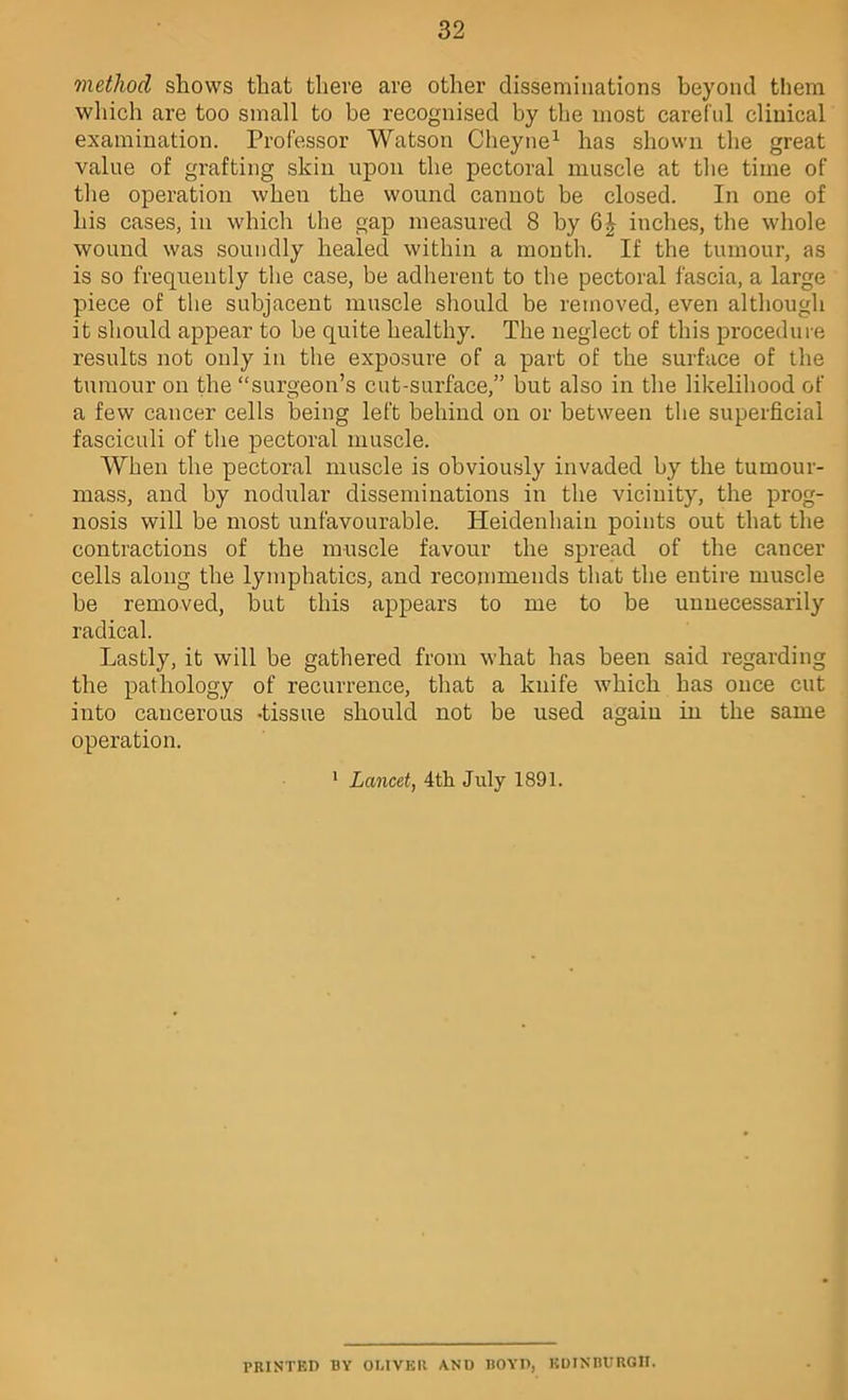 method shows that there are other disseminations heyond them which are too small to be recognised by the most careful clinical examination. Professor Watson Clieyne^ has shown the great value of grafting skin upon the pectoral muscle at the time of the operation when the wound cannot be closed. In one of his cases, in which the gap measured 8 by 6^ inches, the whole wound was soundly healed within a month. If the tumour, as is so frequently tlie case, be adherent to the pectoral fascia, a large piece of the subjacent muscle should be removed, even although it should appear to be quite healthy. The neglect of this proceduie results not only in the exposure of a part of the surface of the tumour on the “surgeon’s cut-surface,” but also in the likelihood of a few cancer cells being left behind on or between the superficial fasciculi of the pectoral muscle. When the pectoral muscle is obviously invaded by the tumour- mass, and by nodular disseminations in the vicinity, the prog- nosis will be most unfavourable. Heidenhain points out that the contractions of the muscle favour the spread of the cancer cells along the lymphatics, and recommends that the entire muscle be removed, but this appears to me to be unnecessarily radical. Lastly, it will be gathered from what has been said regarding the pathology of recurrence, that a knife which has once cut into cancerous -tissue should not be used again in the same operation. * Lancet, 4th July 1891. PRINTED BY OUVER AND BOYD, KDINBURGII.