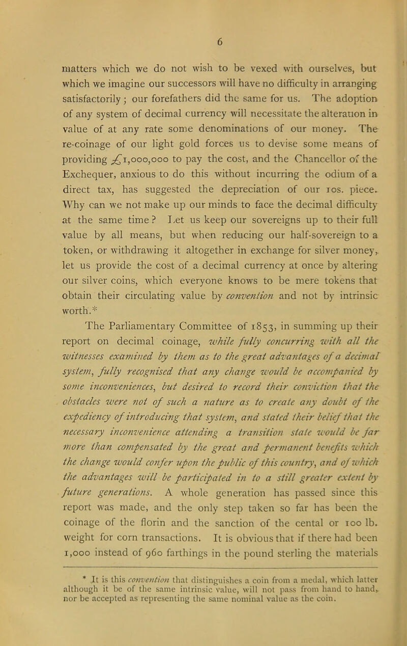 matters which we do not wish to be vexed with ourselves, but which we imagine our successors will have no difficulty in arranging satisfactorily; our forefathers did the same for us. The adoption of any system of decimal currency will necessitate the alteration in value of at any rate some denominations of our money. The re-coinage of our light gold forces us to devise some means of providing ^1,000,000 to pay the cost, and the Chancellor of the Exchequer, anxious to do this without incurring the odium of a direct tax, has suggested the depreciation of our ros. piece. Why can we not make up our minds to face the decimal difficulty at the same time ? Let us keep our sovereigns up to their full value by all means, but when reducing our half-sovereign to a token, or withdrawing it altogether in exchange for silver money, let us provide the cost of a decimal currency at once by altering our silver coins, which everyone knows to be mere tokens that obtain their circulating value by convention and not by intrinsic worth.* The Parliamentary Committee of 1853, in summing up their report on decimal coinage, while fully cojicurring with all the witnesses examined by them as to the great advantages of a decimal system, fully recognised that any change would be accompanied by some inconveniences, but desired to record their conviction that the obstacles were not of stich a nature as to create any doubt of the expediency of introducing that system, and stated their belief that the necessary inconvenience atte?iding a transition state would be far more than compensated by the great and permanent benefits which the change would confer upo?i the public of this country, and of which the advantages will be participated in to a still greater extent by future generations. A whole generation has passed since this report was made, and the only step taken so far has been the coinage of the florin and the sanction of the cental or 100 lb. weight for corn transactions. It is obvious that if there had been 1,000 instead of 960 farthings in the pound sterling the materials * It is this convention that distinguishes a coin from a medal, which latter although it be of the same intrinsic value, will not pass from hand to hand* nor be accepted as representing the same nominal value as the coin.