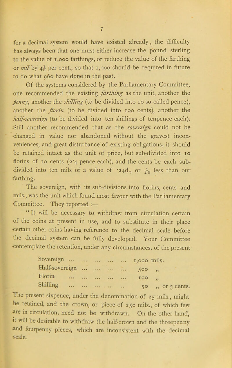 for a decimal system would have existed already, the difficulty has always been that one must either increase the pound sterling to the value of i,ooo farthings, or reduce the value of the farthing or mil by 4J per cent., so that 1,000 should be required in future to do what 960 have done in the past. Of the systems considered by the Parliamentary Committee, one recommended the existing farthing as the unit, another the pe?iny, another the shilling (to be divided into 10 so-called pence), another the florin (to be divided into 100 cents), another the half-sovereign (to be divided into ten shillings of tenpence each). Still another recommended that as the sovereign could not be changed in value nor abandoned without the gravest incon- veniences, and great disturbance of existing obligations, it should be retained intact as the unit of price, but sub-divided into 10 florins of 10 cents (2^4 pence each), and the cents be each sub- divided into ten mils of a value of -24d., or -Jg less than our farthing. The sovereign, with its sub-divisions into florins, cents and mils., was the unit which found most favour with the Parliamentary Committee. They reported :— “ It will be necessary to withdraw from circulation certain of the coins at present in use, and to substitute in their place •certain other coins having reference to the decimal scale before the decimal system can be fully developed. Your Committee •contemplate the retention, under any circumstances, of the present Sovereign I>00o mils. Half-sovereign 500 Florin IOO n Shilling 50 „ or 5 cents. lhe present sixpence, under the denomination of 25 mils., might be retained, and the crown, or piece of 250 mils., of which few are in circulation, need not be withdrawn. On the other hand, it will be desirable to withdraw the half-crown and the threepenny and fourpenny pieces, which are inconsistent with the decimal scale.