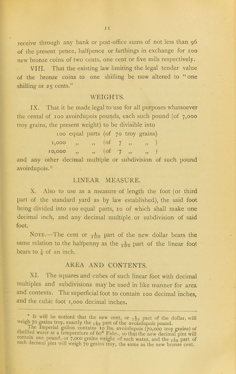 receive through any bank or post-office sums of not less than 96 of the present pence, halfpence or farthings in exchange for 100 new bronze coins of two cents, one cent or five mils respectively. VIII. That the existing law limiting the legal tender value of the bronze coins to one shilling be now altered to “ one shilling or 25 cents.” WEIGHTS. IX. That it be made legal to use for all purposes whatsoever the cental of 100 avoirdupois pounds, each such pound (of 7,000 troy grains, the present weight) to be divisible into 100 equal parts (of 70 troy grains) 1,000 „ „ (of 7 „ „ ) 10,000 „ „ (of 7 „ „ ) and any other decimal multiple or subdivision of such pound avoirdupois.* LINEAR MEASURE. X. Also to use as a measure of length the foot (or third part of the standard yard as by law established), the said foot being divided into 100 equal parts, 10 of which shall make one decimal inch, and any decimal multiple or subdivision of said foot. Note.—The cent or tAq part of the new dollar bears the same relation to the halfpenny as the part of the linear foot bears to A of an inch. AREA AND CONTENTS. XI. 1 he squares and cubes of such linear foot with decimal multiples and subdivisions may be used in like manner for area and contents. 1 he superficial foot to contain 100 decimal inches, and the cubic foot 1,000 decimal inches. * It will be noticed that the new cent, or T$„ part of the dollar, will weigh 7° grains troy, exactly the part of the avoirdupois pound. . ,he Imperial gallon contains 10 lbs. avoirdupois (70,000 troy grains) of < tslilled water at a temperature of 6o° Falir., so that the new decimal pint will contain one pound,-or 7,000 grains weight of such water, and the TJjy part of such decimal pint will weigh 70 grains troy, the same as the new bronze cent.