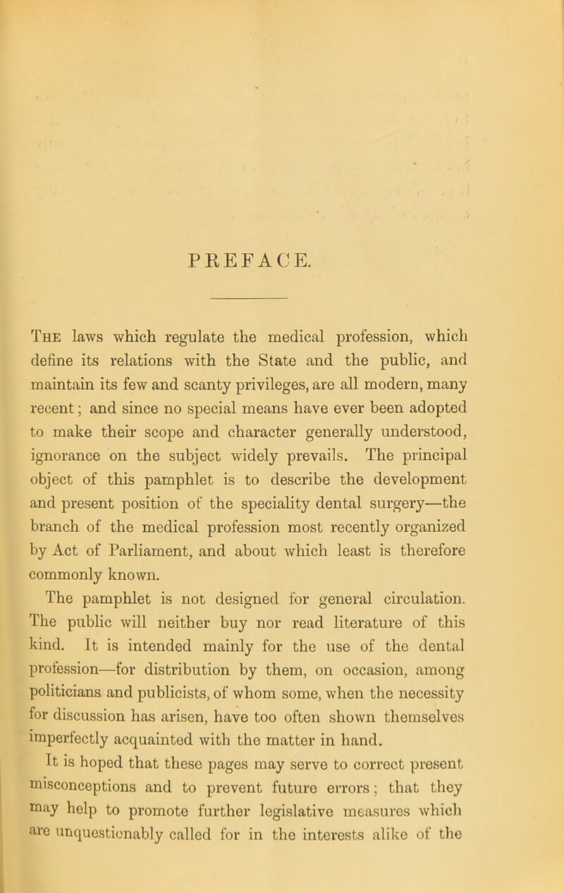 PREFACE. The laws which regulate the medical profession, which define its relations with the State and the public, and maintain its few and scanty privileges, are all modern, many recent; and since no special means have ever been adopted to make their scope and character generally understood, ignorance on the subject widely prevails. The principal object of this pamphlet is to describe the development and present position of the speciality dental surgery—the branch of the medical profession most recently organized by Act of Parliament, and about which least is therefore commonly known. The pamphlet is not designed for general circulation. The public will neither buy nor read literature of this kind. It is intended mainly for the use of the dental profession—for distribution by them, on occasion, among politicians and publicists, of whom some, when the necessity for discussion has arisen, have too often shown themselves imperfectly acquainted with the matter in hand. It is hoped that these pages may serve to correct present misconceptions and to prevent future errors; that they may help to promote further legislative measures which are unquestionably called for in the interests alike of the