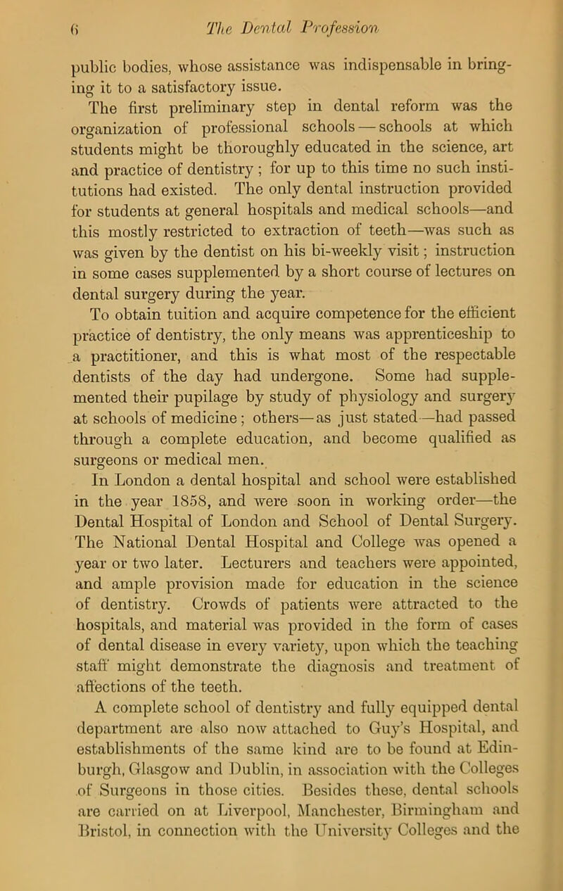 public bodies, whose assistance was indispensable in bring- ing it to a satisfactory issue. The first preliminary step in dental reform was the organization of professional schools — schools at which students might be thoroughly educated in the science, art and practice of dentistry ; for up to this time no such insti- tutions had existed. The only dental instruction provided for students at general hospitals and medical schools—and this mostly restricted to extraction of teeth—was such as was given by the dentist on his bi-weekly visit; instruction in some cases supplemented, by a short course of lectures on dental surgery during the year. To obtain tuition and acquire competence for the efficient practice of dentistry, the only means was apprenticeship to a practitioner, and this is what most of the respectable dentists of the day had undergone. Some had supple- mented their pupilage by study of physiology and surgery at schools of medicine; others—as just stated—had passed through a complete education, and become qualified as surgeons or medical men. In London a dental hospital and school were established in the year 1858, and were soon in working order—the Dental Hospital of London and School of Dental Surgery. The National Dental Hospital and College Avas opened a year or tAvo later. Lecturers and teachers Avere appointed, and ample provision made for education in the science of dentistry. CroAvds of patients Avere attracted to the hospitals, and material Avas provided in the form of cases of dental disease in every variety, upon Avhich the teaching staff might demonstrate the diagnosis and treatment of affections of the teeth. A complete school of dentistry and fully equipped dental department are also now attached to Guy’s Hospital, and establishments of the same kind are to be found at Edin- burgh, GlasgOAV and Dublin, in association with the Colleges of Surgeons in those cities. Besides these, dental schools are carried on at Liverpool, Manchester, Birmingham and Bristol, in connection with the University Colleges and the