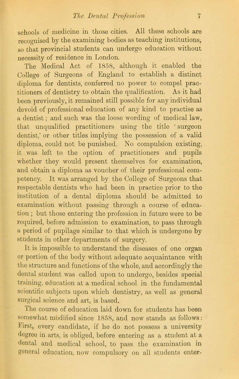 schools of medicine in those cities. All these schools are recognised by the examining bodies as teaching institutions, so that provincial students can undergo education without necessity of residence in London. The Medical Act of 1858, although it enabled the College of Surgeons of England to establish a distinct diploma for dentists, conferred no power to compel prac- titioners of dentistry to obtain the qualification. As it had been previously, it remained still possible for any individual devoid of professional education of any kind to practise as a dentist; and such was the loose wording of medical law, that unqualified practitioners using the title ‘ surgeon dentist,’ or other titles implying the possession of a valid diploma, could not be punished. No compulsion existing, it was left to the option of practitioners and pupils whether they would present themselves for examination, and obtain a diploma as voucher of their professional com- petency. It was arranged by the College of Surgeons that respectable dentists who had been in practice prior to the institution of a dental diploma should be admitted to examination without passing through a course of educa- tion ; but those entering the profession in future were to be required, before admission to examination, to pass through a period of pupilage similar to that which is undergone by students in other departments of surgery. It is impossible to understand the diseases of one organ or portion of the body without adequate acquaintance with the structure and functions of the whole, and accordingly the dental student was called upon to undergo, besides special training, education at a medical school in the fundamental scientific subjects upon which dentistry, as well as general surgical science and art, is based. The course of education laid down for students has been somewhat modified since 1858, and now stands as follows: First, every candidate, if he do not possess a university degree in arts, is obliged, before entering as a student at a dental and medical school, to pass the examination in general education, now compulsory on all students enter-