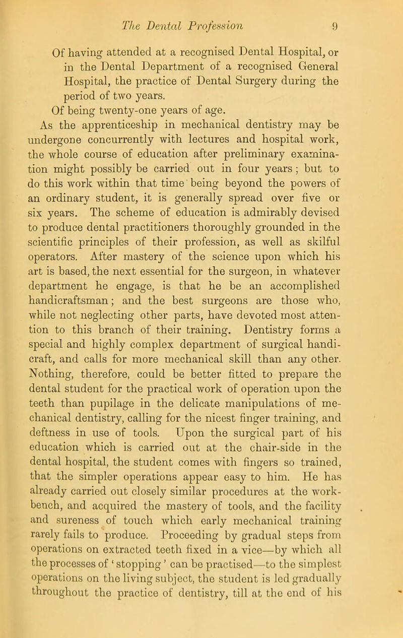 Of having attended at a recognised Dental Hospital, or in the Dental Department of a recognised General Hospital, the practice of Dental Surgery during the period of two years. Of being twenty-one years of age. As the apprenticeship in mechanical dentistry may be undergone concurrently with lectures and hospital work, the whole course of education after preliminary examina- tion might possibly be carried out in four years ; but to do this work within that time being beyond the powers of an ordinary student, it is generally spread over five or six years. The scheme of education is admirably devised to produce dental practitioners thoroughly grounded in the scientific principles of their profession, as well as skilful operators. After mastery of the science upon which his art is based, the next essential for the surgeon, in whatever department he engage, is that he be an accomplished handicraftsman; and the best surgeons are those who, while not neglecting other parts, have devoted most atten- tion to this branch of their training. Dentistry forms a special and highly complex department of surgical handi- craft, and calls for more mechanical skill than any other. Nothing, therefore, could be better fitted to prepare the dental student for the practical work of operation upon the teeth than pupilage in the delicate manipulations of me- chanical dentistry, calling for the nicest finger training, and deftness in use of tools. Upon the surgical part of his education which is carried out at the chair-side in the dental hospital, the student comes with fingers so trained, that the simpler operations appear easy to him. He has already carried out closely similar procedures at the work- bench, and acquired the mastery of tools, and the facility and sureness of touch which early mechanical training rarely fails to produce. Proceeding by gradual steps from operations on extracted teeth fixed in a vice—by which all the processes of ‘ stopping ’ can be practised—to the simplest operations on the living subject, the student is led gradually throughout the practice of dentistry, till at the end of his