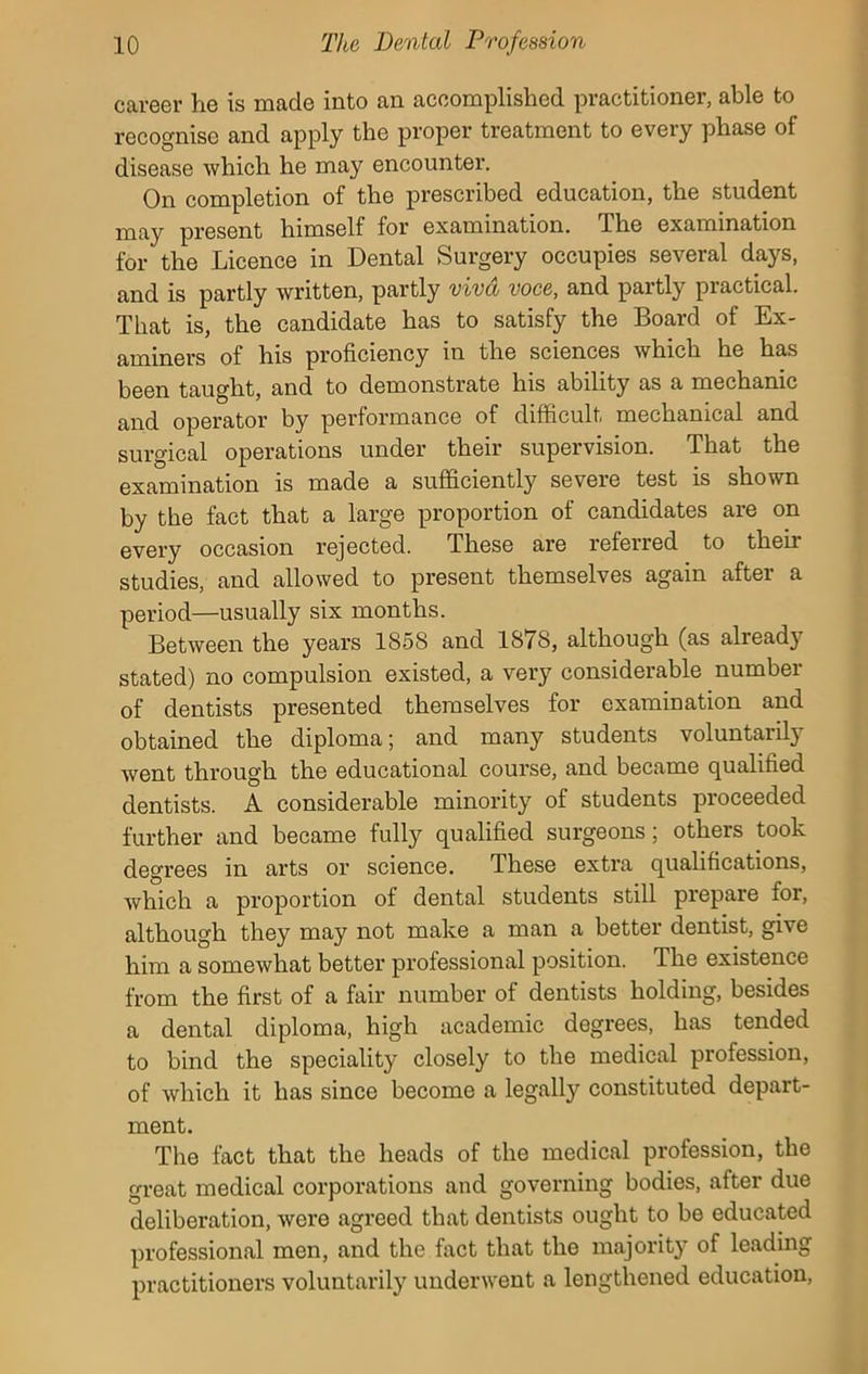 career he is made into an accomplished practitioner, able to recognise and apply the proper treatment to every phase of disease which he may encounter. On completion of the prescribed education, the student may present himself for examination. The examination for the Licence in Dental Surgery occupies several days, and is partly written, partly viva voce, and partly practical. That is, the candidate has to satisfy the Board of Ex- aminers of his proficiency in the sciences which he has been taught, and to demonstrate his ability as a mechanic and operator by performance of difficult mechanical and surgical operations under their supervision. That the examination is made a sufficiently severe test is shown by the fact that a large proportion of candidates are on every occasion rejected. These are referred to their studies, and allowed to present themselves again after a period—usually six months. Between the years 1858 and 1878, although (as already stated) no compulsion existed, a very considerable number of dentists presented themselves for examination and obtained the diploma; and many students voluntarily went through the educational course, and became qualified dentists. A considerable minority of students proceeded further and became fully qualified surgeons; others took degrees in arts or science. These extra qualifications, which a proportion of dental students still prepare for, although they may not make a man a better dentist, give him a somewhat better professional position. The existence from the first of a fair number of dentists holding, besides a dental diploma, high academic degrees, has tended to bind the speciality closely to the medical profession, of which it has since become a legally constituted depart- ment. The fact that the heads of the medical profession, the great medical corporations and governing bodies, after due deliberation, were agreed that dentists ought to be educated professional men, and the fact that the majority of leading practitioners voluntarily underwent a lengthened education,