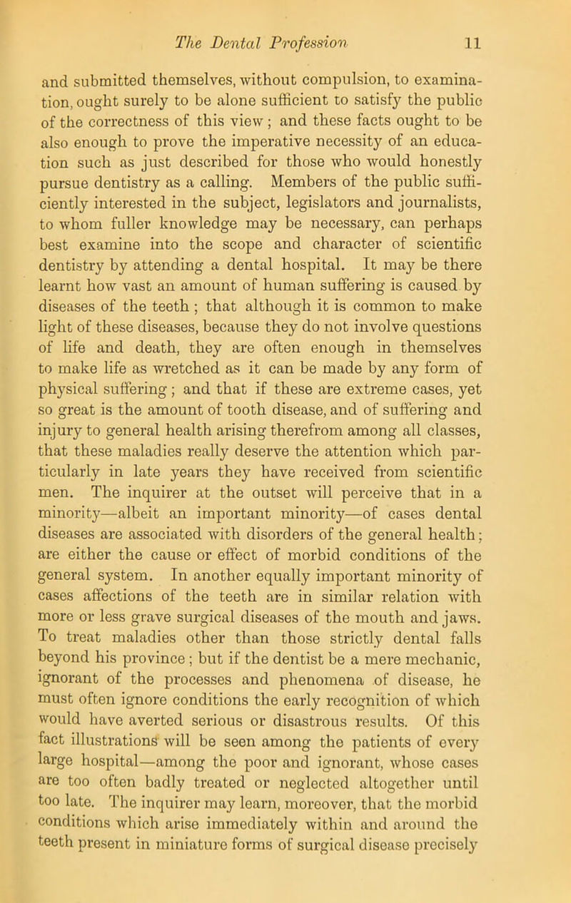 and submitted themselves, without compulsion, to examina- tion, ought surely to be alone sufficient to satisfy the public of the correctness of this view ; and these facts ought to be also enough to prove the imperative necessity of an educa- tion such as just described for those who would honestly pursue dentistry as a calling. Members of the public suffi- ciently interested in the subject, legislators and journalists, to whom fuller knowledge may be necessary, can perhaps best examine into the scope and character of scientific dentistry by attending a dental hospital. It may be there learnt how vast an amount of human suffering is caused by diseases of the teeth ; that although it is common to make light of these diseases, because they do not involve questions of life and death, they are often enough in themselves to make life as wretched as it can be made by any form of physical suffering; and that if these are extreme cases, yet so great is the amount of tooth disease, and of suffering and injury to general health arising therefrom among all classes, that these maladies really deserve the attention which par- ticularly in late years they have received from scientific men. The inquirer at the outset will perceive that in a minority—albeit an important minority—of cases dental diseases are associated with disorders of the general health; are either the cause or effect of morbid conditions of the general system. In another equally important minority of cases affections of the teeth are in similar relation with more or less grave surgical diseases of the mouth and jaws. To treat maladies other than those strictly dental falls beyond his province ; but if the dentist be a mere mechanic, ignorant of the processes and phenomena of disease, he must often ignore conditions the early recognition of which would have averted serious or disastrous results. Of this fact illustrations will be seen among the patients of every large hospital—among the poor and ignorant, whose cases are too often badly treated or neglected altogether until too late. The inquirer may learn, moreover, that the morbid conditions which arise immediately within and around the teeth present in miniature forms of surgical disease precisely