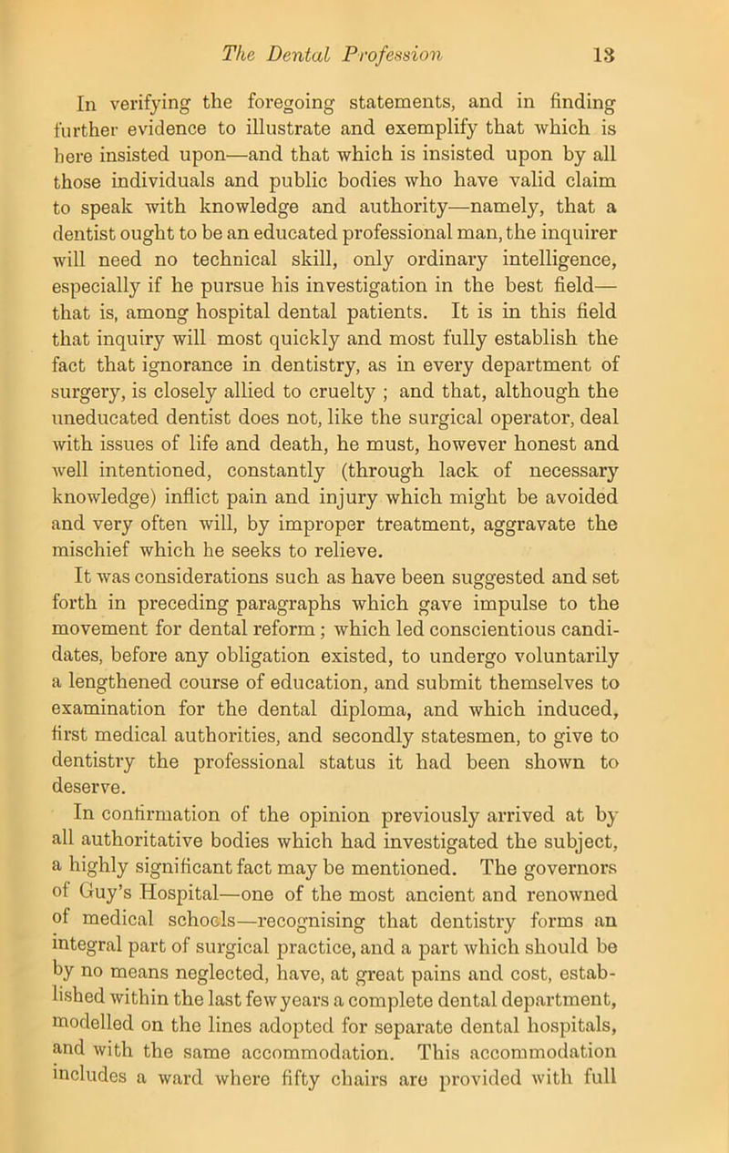 In verifying the foregoing statements, and in finding further evidence to illustrate and exemplify that which is here insisted upon—and that which is insisted upon by all those individuals and public bodies who have valid claim to speak with knowledge and authority—namely, that a dentist ought to be an educated professional man, the inquirer will need no technical skill, only ordinary intelligence, especially if he pursue his investigation in the best field— that is, among hospital dental patients. It is in this field that inquiry will most quickly and most fully establish the fact that ignorance in dentistry, as in every department of surgery, is closely allied to cruelty ; and that, although the uneducated dentist does not, like the surgical operator, deal with issues of life and death, he must, however honest and well intentioned, constantly (through lack of necessary knowledge) inflict pain and injury which might be avoided and very often will, by improper treatment, aggravate the mischief which he seeks to relieve. It was considerations such as have been suggested and set forth in preceding paragraphs which gave impulse to the movement for dental reform; which led conscientious candi- dates, before any obligation existed, to undergo voluntarily a lengthened course of education, and submit themselves to examination for the dental diploma, and which induced, first medical authorities, and secondly statesmen, to give to dentistiy the professional status it had been shown to deserve. In confirmation of the opinion previously arrived at by all authoritative bodies which had investigated the subject, a highly significant fact may be mentioned. The governors of Guy’s Hospital—one of the most ancient and renowned of medical schools—recognising that dentistry forms an integral part of surgical practice, and a part which should be by no means neglected, have, at great pains and cost, estab- lished within the last few years a complete dental department, modelled on the lines adopted for separate dental hospitals, and with the same accommodation. This accommodation includes a ward where fifty chairs are provided with full