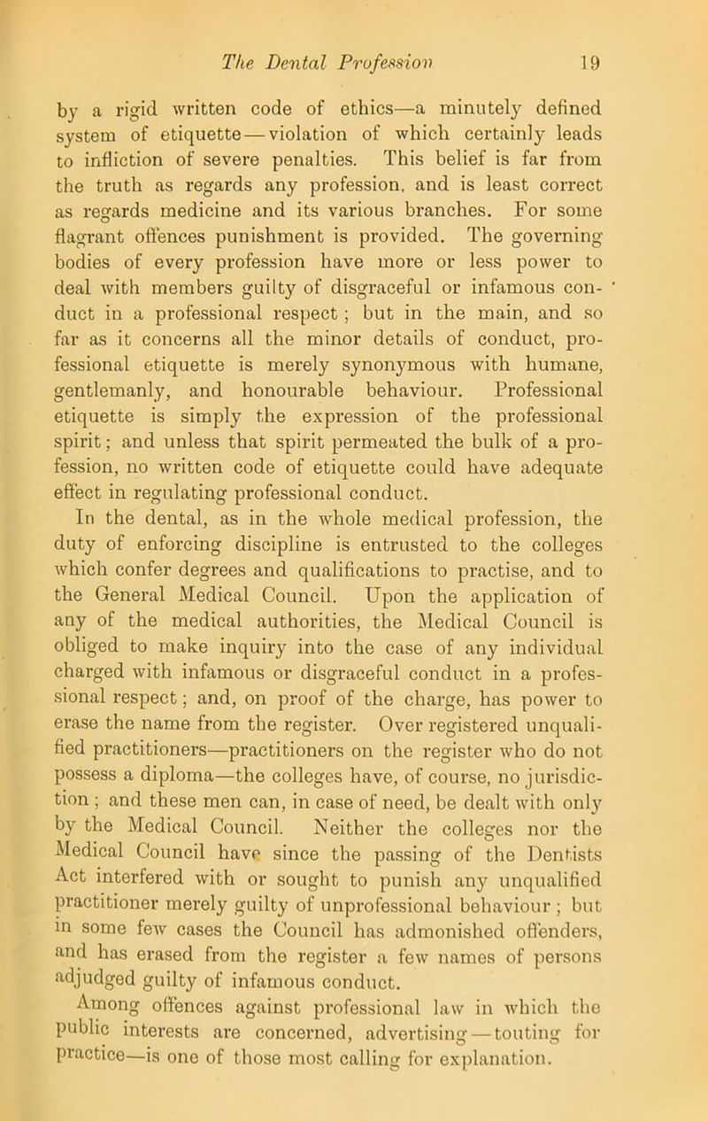 by a rigid written code of ethics—a minutely defined system of etiquette — violation of which certainly leads to infliction of severe penalties. This belief is far from the truth as regards any profession, and is least correct as regards medicine and its various branches. For some flagrant offences punishment is provided. The governing bodies of every profession have more or less power to deal with members guilty of disgraceful or infamous con- duct in a professional respect; but in the main, and so far as it concerns all the minor details of conduct, pro- fessional etiquette is merely synonymous with humane, gentlemanly, and honourable behaviour. Professional etiquette is simply the expression of the professional spirit; and unless that spirit permeated the bulk of a pro- fession, no written code of etiquette could have adequate effect in regulating professional conduct. In the dental, as in the whole medical profession, the duty of enforcing discipline is entrusted to the colleges which confer degrees and qualifications to practise, and to the General Medical Council. Upon the application of any of the medical authorities, the Medical Council is obliged to make inquiry into the case of any individual charged with infamous or disgraceful conduct in a profes- sional respect; and, on proof of the charge, has power to erase the name from the register. Over registered unquali- fied practitioners—practitioners on the register who do not possess a diploma—the colleges have, of course, no jurisdic- tion ; and these men can, in case of need, be dealt with onl3r by the Medical Council. Neither the colleges nor the Medical Council have since the passing of the Dentists Act interfered with or sought to punish any unqualified practitioner merely guilty of unprofessional behaviour ; but in some few cases the Council has admonished offenders, and has erased from the register a few names of persons adjudged guilty of infamous conduct. Among offences against professional law in which the public interests are concerned, advertising — touting for practice—is one of those most calling for explanation.