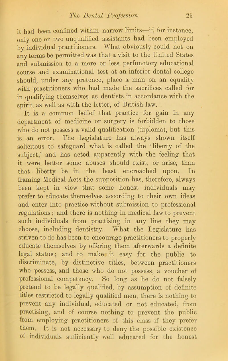 it had been confined within narrow limits—if, for instance, only one or two unqualified assistants had been employed by individual practitioners. What obviously could not on any terms be permitted was that a visit to the United States and submission to a more or less perfunctory educational course and examinational test at an inferior dental college should, under any pretence, place a man on an equality with practitioners who had made the sacrifices called for in qualifying themselves as dentists in accordance with the spirit, as well as with the letter, of British law. It is a common belief that practice for gain in any department of medicine or surgery is forbidden to those who do not possess a valid qualification (diploma), but this is an error. The Legislature has always shown itself solicitous to safeguard what is called the ‘ liberty of the subject,’ and has acted apparently with the feeling that it were better some abuses should exist, or arise, than that liberty be in the least encroached upon. In framing Medical Acts the supposition has, therefore, always been kept in view that some honest individuals may prefer to educate themselves according to their own ideas and enter into practice without submission to professional regulations ; and there is nothing in medical law to prevent such individuals from practising in any line they may choose, including dentistry. What the Legislature has striven to do has been to encourage practitioners to properly educate themselves by offering them afterwards a definite legal status; and to make it easy for the public to discriminate, by distinctive titles, between practitioners who possess, and those who do not possess, a voucher of professional competency. So long as he do not falsely pretend to be legally qualified, by assumption of definite titles restricted to legally qualified men, there is nothing to prevent any individual, educated or not educated, from practising, and of course nothing to prevent the public from employing practitioners of this class if they prefer them. It is not necessary to deny the possible existence of individuals sufficiently well educated for the honest