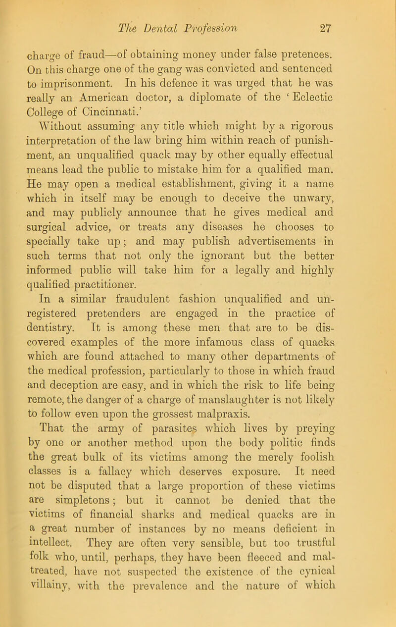 charge of fraud—of obtaining money under false pretences. On this charge one of the gang was convicted and sentenced to imprisonment. In his defence it was urged that he was really an American doctor, a diplomate of the ‘ Eclectic College of Cincinnati.’ Without assuming any title which might by a rigorous interpretation of the law bring him within reach of punish- ment, an unqualified quack may by other equally effectual means lead the public to mistake him for a qualified man. He may open a medical establishment, giving it a name which in itself may be enough to deceive the unwary, and may publicly announce that he gives medical and surgical advice, or treats any diseases he chooses to specially take up; and may publish advertisements in such terms that not only the ignorant but the better informed public will take him for a legally and highly qualified practitioner. In a similar fraudulent fashion unqualified and un- registered pretenders are engaged in the practice of dentistry. It is among these men that are to be dis- covered examples of the more infamous class of quacks which are found attached to many other departments of the medical profession, particular^ to those in which fraud and deception are easy, and in which the risk to life being- remote, the danger of a charge of manslaughter is not likely to follow even upon the grossest malpraxis. That the army of parasites which lives by preying by one or another method upon the body politic finds the great bulk of its victims among the merely foolish classes is a fallacy which deserves exposure. It need not be disputed that a large proportion of these victims are simpletons; but it cannot be denied that the victims of financial sharks and medical quacks are in a great number of instances by no means deficient in intellect. They are often very sensible, but too trustful folk who, until, perhaps, they have been fleeced and mal- treated, have not suspected the existence of the cynical villainy, with the prevalence and the nature of which