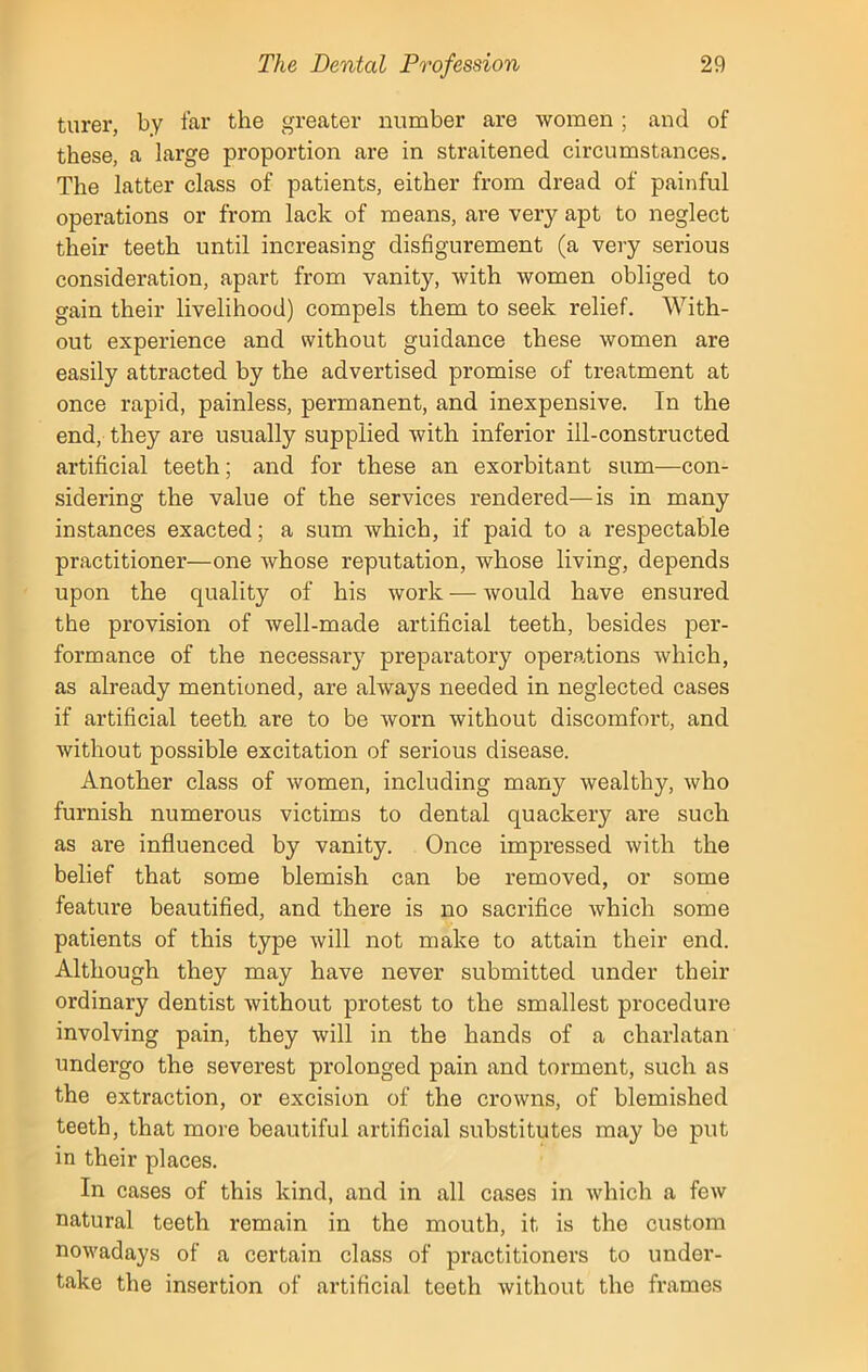 turer, by far the greater number are women; and of these, a large proportion are in straitened circumstances. The latter class of patients, either from dread of painful operations or from lack of means, are very apt to neglect their teeth until increasing disfigurement (a very serious consideration, apart from vanity, with women obliged to gain their livelihood) compels them to seek relief. With- out experience and without guidance these women are easily attracted by the advertised promise of treatment at once rapid, painless, permanent, and inexpensive. In the end, they are usually supplied with inferior ill-constructed artificial teeth; and for these an exorbitant sum'—con- sidering the value of the services rendered—is in many instances exacted; a sum which, if paid to a respectable practitioner—one whose reputation, whose living, depends upon the quality of his work — would have ensured the provision of well-made artificial teeth, besides per- formance of the necessary preparatory operations which, as already mentioned, are always needed in neglected cases if artificial teeth are to be worn without discomfort, and without possible excitation of serious disease. Another class of women, including many wealthy, who furnish numerous victims to dental quackery are such as are influenced by vanity. Once impressed with the belief that some blemish can be removed, or some feature beautified, and there is no sacrifice which some patients of this type will not make to attain their end. Although they may have never submitted under their ordinary dentist without protest to the smallest procedure involving pain, they will in the hands of a charlatan undergo the severest prolonged pain and torment, such as the extraction, or excision of the crowns, of blemished teeth, that more beautiful artificial substitutes may be put in their places. In cases of this kind, and in all cases in which a few natural teeth remain in the mouth, it is the custom nowadays of a certain class of practitioners to under- take the insertion of artificial teeth without the frames