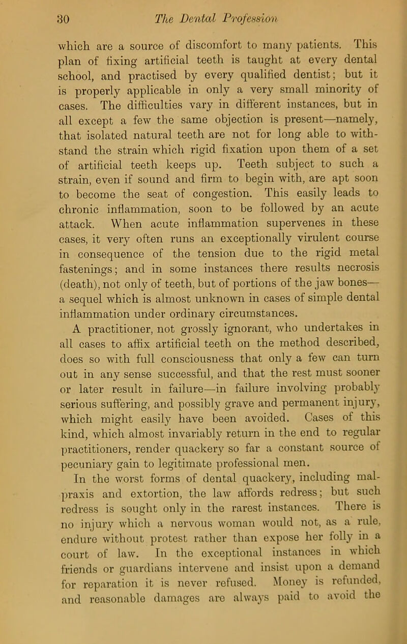 which are a source of discomfort to many patients. This plan of fixing artificial teeth is taught at every dental school, and practised by every qualified dentist; but it is properly applicable in only a very small minority of cases. The difficulties vary in different instances, but in all except a few the same objection is present—namely, that isolated natural teeth are not for long able to with- stand the strain which rigid fixation upon them of a set of artificial teeth keeps up. Teeth subject to such a strain, even if sound and firm to begin with, are apt soon to become the seat of congestion. This easily leads to chronic inflammation, soon to be followed by an acute attack. When acute inflammation supervenes in these cases, it very often runs an exceptionally virulent course in consequence of the tension due to the rigid metal fastenings; and in some instances there results necrosis (death), not only of teeth, but of portions of the jaw bones— a sequel which is almost unknown in cases of simple dental inflammation under ordinary circumstances. A practitioner, not grossly ignorant, who undertakes in all cases to affix artificial teeth on the method described, does so with full consciousness that only a lew can turn out in any sense successful, and that the rest must sooner or later result in failure—in failure involving probably serious suffering, and possibly grave and permanent injury, which might easily have been avoided. Cases of this kind, which almost invariably return in the end to regular practitioners, render quackery so far a constant source of pecuniary gain to legitimate professional men. In the worst forms of dental quackery, including mal- praxis and extortion, the law affords redress; but such redress is sought only in the rarest instances. There is no injury which a nervous woman would not, as a rule, endure without protest rather than expose her folly in a court of law. In the exceptional instances in which friends or guardians intervene and insist upon a demand for reparation it is never refused. Money is refunded, and reasonable damages are always paid to avoid the