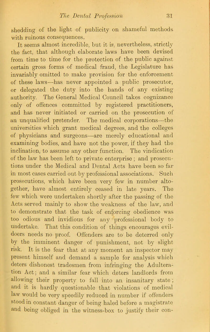 shedding of the light of publicity on shameful methods with ruinous consequences. It seems almost incredible, but it is, nevertheless, strictly the fact, that although elaborate laws have been devised from time to time for the protection of the public against certain gross forms of medical fraud, the Legislature has invariably omitted to make provision for the enforcement of these laws—has never appointed a public prosecutor, or delegated the duty into the hands of any existing authority. The General Medical Council takes cognizance only of offences committed by registered practitioners, and has never initiated or carried on the prosecution of an unqualified pretender. The medical corporations—the universities which grant medical degrees, and the colleges of physicians and surgeons—are merely educational and examining bodies, and have not the power, if they had the inclination, to assume any other function. The vindication of the law has been left to private enterprise ; and prosecu- tions under the Medical and Dental Acts have been so far in most cases carried out by professional associations. Such prosecutions, which have been very few in number alto- gether, have almost entirely ceased in late years. The few which were undertaken shortly after the passing of the Acts served mainly to show the weakness of the law, and to demonstrate that the task of enforcing obedience was too odious and invidious for any professional body to undertake. That this condition of things encourages evil- doers needs no proof. Offenders are to be deterred only by the imminent danger of punishment, not by slight risk. It is the fear that at any moment an inspector may present himself and demand a sample for analysis which deters dishonest tradesmen from infringing the Adultera- tion Act; and a similar fear which deters landlords from allowing their property to fall into an insanitary state ; and it is hardly questionable that violations of medical law would be very speedily reduced in number if offenders stood in constant danger of being haled before a magistrate and being obliged in the witness-box to justify their con-