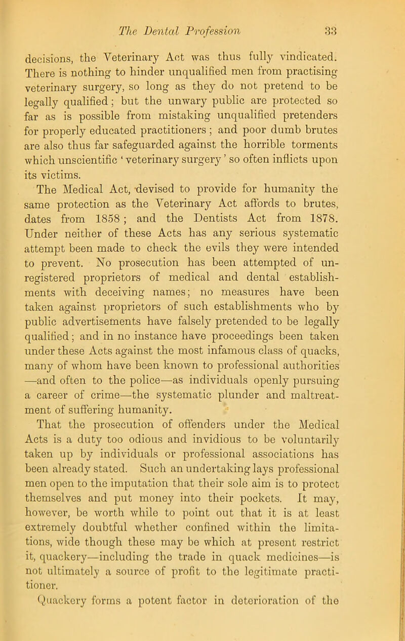 decisions, the Veterinary Act was thus fully vindicated. There is nothing to hinder unqualified men from practising veterinary surgery, so long as they do not pretend to he legally qualified; but the unwary public are protected so far as is possible from mistaking unqualified pretenders for properly educated practitioners ; and poor dumb brutes are also thus far safeguarded against the horrible torments which unscientific ‘ veterinary surgery ’ so often inflicts upon its victims. The Medical Act, devised to provide for humanity the same protection as the Veterinary Act affords to brutes, dates from 1858; and the Dentists Act from 1878. Under neither of these Acts has any serious systematic attempt been made to check the evils they were intended to prevent. No prosecution has been attempted of un- registered proprietors of medical and dental establish- ments with deceiving names; no measures have been taken against proprietors of such establishments who by public advertisements have falsely pretended to be legally qualified; and in no instance have proceedings been taken under these Acts against the most infamous class of quacks, many of whom have been known to professional authorities —and often to the police—-as individuals openly pursuing a career of crime—the systematic plunder and maltreat- ment of suffering humanity. That the prosecution of offenders under the Medical Acts is a duty too odious and invidious to be voluntarily taken up by individuals or professional associations has been already stated. Such an undertaking lays professional men open to the imputation that their sole aim is to protect themselves and put money into their pockets. It may, however, be worth while to point out that it is at least extremely doubtful whether confined within the limita- tions, wide though these may be which at present restrict it, quackery—including the trade in quack medicines—is not ultimately a source of profit to the legitimate practi- tioner. Quackery forms a potent factor in deterioration of the