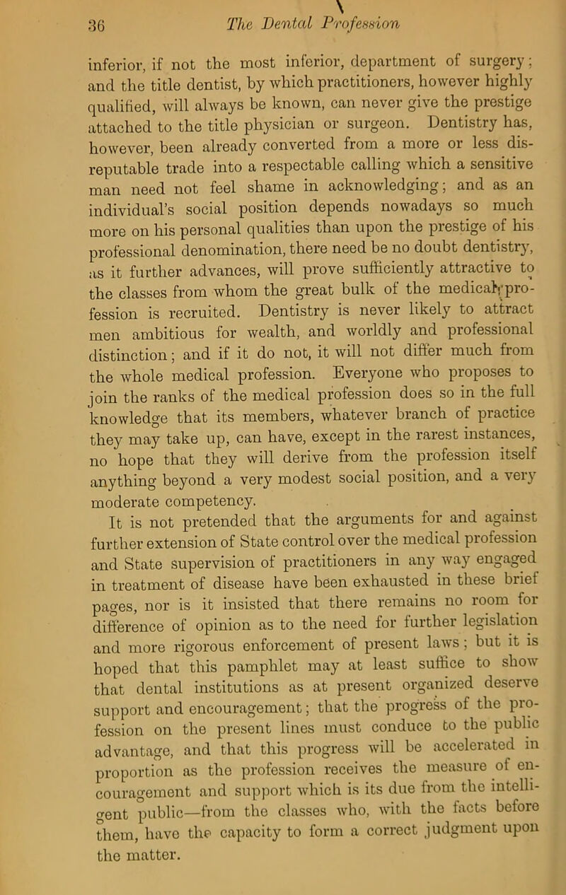 inferior, if not the most inferior, department of surgery; and the title dentist, by which practitioners, however highly qualified, will always be known, can never give the prestige attached to the title physician or surgeon. Dentistry has, however, been already converted from a more or less dis- reputable trade into a respectable calling which a sensitive man need not feel shame in acknowledging; and as an individual’s social position depends nowadays so much more on his personal qualities than upon the prestige of his professional denomination, there need be no doubt dentistry, as it further advances, will prove sufficiently attractive to the classes from whom the great bulk of the medical pro- fession is recruited. Dentistry is never likely to attract men ambitious for wealth, and worldly and professional distinction; and if it do not, it will not differ much from the Avhole medical profession. Everyone who proposes to join the ranks of the medical profession does so in the full knowledge that its members, whatever branch of practice they may take up, can have, except in the rarest instances, no hope that they will derive from the profession itself anything beyond a very modest social position, and a very moderate competency. It is not pretended that the arguments for and against further extension of State control over the medical profession and State supervision of practitioners in any way engaged in treatment of disease have been exhausted in these briet pages, nor is it insisted that there remains no room for difference of opinion as to the need for further legislation and more rigorous enforcement of present laws; but it is hoped that this pamphlet may at least suffice to show that dental institutions as at present organized deserve support and encouragement; that the progress of the pro- fession on the present lines must conduce to the public advantage, and that this progress will be accelerated in proportion as the profession receives the measure of en- couragement and support which is its due from the intelli- gent public—from the classes who, with the facts before them, have the capacity to form a correct judgment upon the matter.