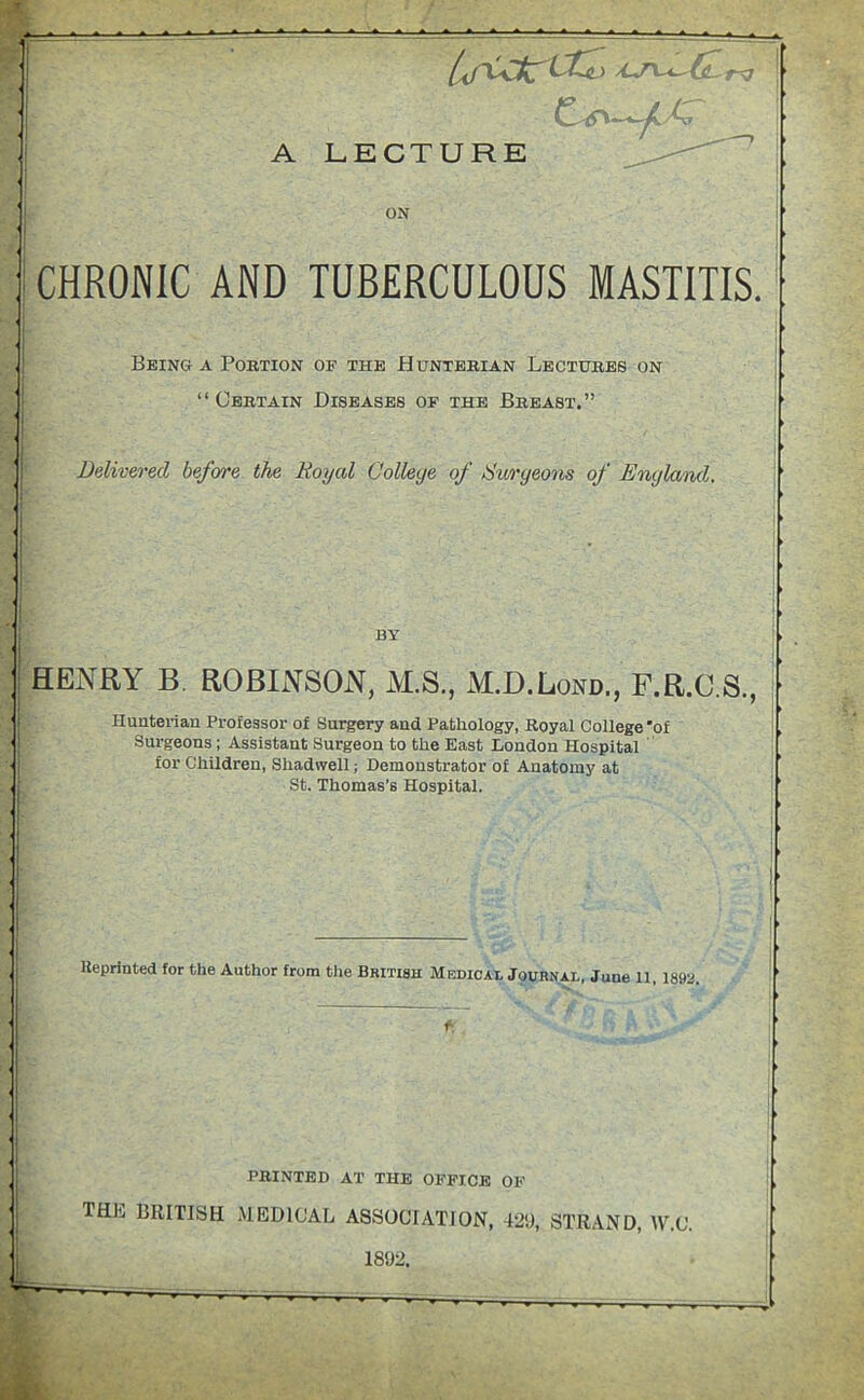 rv A LECTURE -*-^C /C ON CHRONIC AND TUBERCULOUS MASTITIS. Being a Portion of the Hunterian Lectures on “ Certain Diseases of the Breast.” Delivered before the Royal College of Surgeons of England. BY HENRY B. ROBINSON, M.S., M.D.Lond., F.R.C.S., Hunterian Professor of Surgery and Pathology, Royal College 'of Surgeons ; Assistant Surgeon to the East London Hospital for Children, Shadwell; Demonstrator of Anatomy at St. Thomas’s Hospital. Reprinted for the Author from the British Medical Journal, June 11, 1892. PRINTED AT THE OFFICE OF THL BRITISH MEDICAL ASSOCIATION, 42SI, STRAND, W.C.