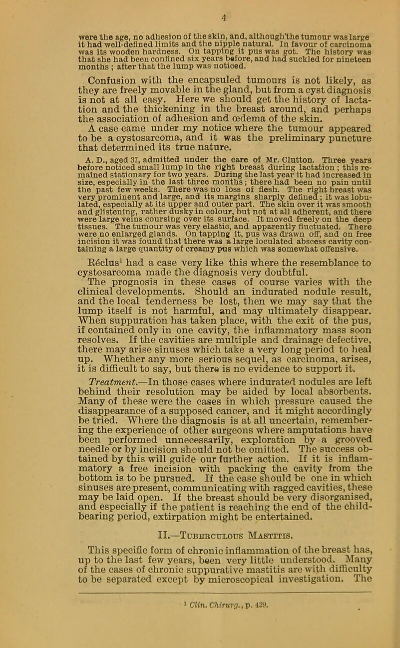 wore the age, no adhesion of the skin, and, although'tlie tumour was large it had well-defined limits and the nipple natural. In favour of carcinoma was its wooden hardness. On tapping it pus was got. The history was that she had been confined six years before, and had suckled for nineteen months ; after that the lump was noticed. Confusion with the encapsuled tumours is not likely, as they are freely movable in the gland, but from a cyst diagnosis is not at all easy. Here we should get the history of lacta- tion and the thickening in the breast around, and perhaps the association of adhesion and oedema of the skin. A case came under my notice where the tumour appeared to be a cystosarcoma, and it was the preliminary puncture that determined its true nature. A. D., aged 37, admitted under the care of Mr. Clutton. Three years before noticed small lump in the right breast during lactation ; this re- mained stationary for two years. During the last year it had increased in size, especially in the last three months; there had been no pain until the past few weeks. There was no loss of flesh. The right breast was very prominent and large, and its margins sharply defined ; it was lobu- lated, especially at its upper and outer part. The skin over it was smooth and glistening, rather dusky in colour, but not at all adherent, and there were large veins coursing over its surface. It moved freely on the deep tissues. The tumour was very elastic, and apparently fluctuated. There were no enlarged glands. On tapping it, pus was drawn off, and on free incision it was found that there was a large loculated abscess cavity con- taining a large quantity of creamy pus which was somewhat offensive. Reclus1 had a case very like this where the resemblance to cystosarcoma made the diagnosis very doubtful. The prognosis in these cases of course varies with the clinical developments. Should an indurated nodule result, and the local tenderness be lost, then we may say that the lump itself is not harmful, and may ultimately disappear. When suppuration has taken place, with the exit of the pus, if contained only in one cavity, the inflammatory mass soon resolves. If the cavities are multiple and drainage defective, there may arise sinuses which take a very long period to heal up. Whether any more serious sequel, as carcinoma, arises, it is difficult to say, but there is no evidence to support it. Treatment.—In those cases where indurated nodules are left behind their resolution may be aided by local absorbents. Many of these were the cases in which pressure caused the disappearance of a supposed cancer, and it might accordingly be tried. Where the diagnosis is at all uncertain, remember- ing the experience of other surgeons where amputations have been performed unnecessarily, exploration by a grooved needle or by incision should not be omitted. The success ob- tained by this will guide our further action. If it is inflam- matory a free incision with packing the cavity from the bottom is to be pursued. If the case should be one in which sinuses are present, communicating with ragged cavities, these may be laid open. If the breast should be very disorganised, and especially if the patient is reaching the end of the child- bearing period, extirpation might be entertained. II.—Tuberculous Mastitis. This specific form of chronic inflammation of the breast has, up to the last few years, been very little understood. Many of the cases of chronic suppurative mastitis are with difficulty to be separated except by microscopical investigation. The 1 Clin. Chirurg., p. 429.