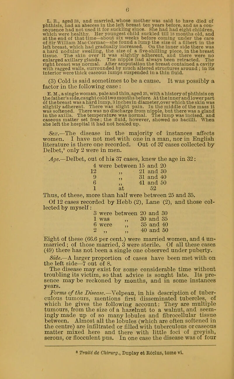 L. B.. aged 38, and married, whose mother was said to have died of phthisis, had an abscess in the left breast ten years before, and as a con- sequence had not used it for suckling since. She had had eight children, which were healthy. Her youngest child suckled till 18 months old, and at the end of that time—about six weeks before coming under the care of Sir William Mac Cormac—she found a lump the size of a filbert in the left breast, which had gradually increased. On the inner side there was a hard nodular swelling, the size of a five-shilling piece, in the breast tissue. The skin over it was slightly adherent, and there were no enlarged axillary glands. The nipple had always been retracted. The right breast was normal. After amputation the breast contained a cavity with ragged walls, surrounded by much altered structures around ; in its interior were thick caseous lumps suspended in a thin fluid. (3) Cold is said sometimes to be a cause. It was possibly a factor in the following case : E. M., a single woman, pale and thin, aged 25, with a history of phthisis on the father’s side,caught coldtwo months before. At the inner and lower part of the breast was a hard lump, 3 inches in diameter,over which the skin was slightly adherent. There was slight pain. In the middle of the mass it was softened. There was no discharge from nipple, but there was a gland in the axilla. The temperature was normal. The lump was incised, and caseous matter set free; the fluid, however, showed no bacilli. When she left the hospital it had not healed up. Sex.—The disease in the majority of instances affects women. I have not met with one in a man, nor in English literature is there one recorded. Out of 37 cases collected by Delbet,8 only 2 were in men. Age.—Delbet, out of his 37 cases, knew the age in 32: 4 were between 15 and 20 12 „ 21 and 30 9 ,, 31 and 40 6 ,, 41 and 50 1 at 52 Thus, of these, more than half were between 25 and 35. Of 12 cases recorded by Hebb (2), Lane (2), and those col- lected by myself: 3 were between 20 and 30 1 was ,, 30 and 35 6 were ,, 35 and 40 2 ,, ,, 40 and 50 Eight of these (66.6 per cent.) were married women, and 4 un- married ; of those married, 3 were sterile. Of all these cases (49) there has not been a single one observed under puberty. Side.—A larger proportion of cases have been met with on the left side—7 out of 8. The disease may exist for some considerable time without troubling its victim, so that advice is sought late. Its pre- sence may be reckoned by months, and in some instances years. Forms of the Disease.—Velpeau, in his description of tuber- culous tumours, mentions first disseminated tubercles, of which he gives the following account: They are multiple tumours, from the size of a hazelnut to a walnut, and seem- ingly made up of so many lobules and fibrocellular tissue between. Almost all the lobules (which are often softened in the centre) are infiltrated or filled with tuberculous or caseous matter mixed here and there with little foci of greyish, serous, or flocculent pus. In one case the disease was of four Traitt de Chirurg., Duplay ot RC'dus, tome vi.