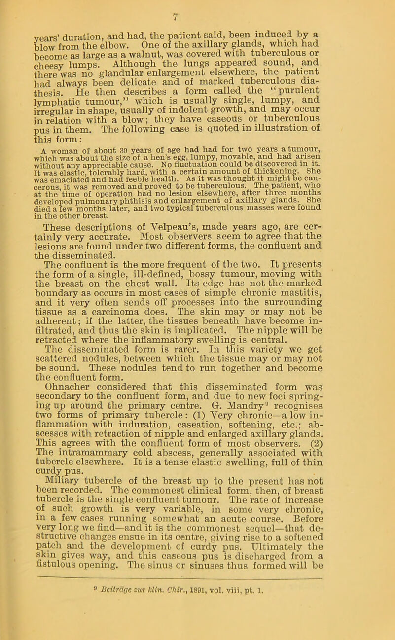 years’ duration, and had, the patient said, been induced by a blow from the elbow. One of the axillary glands, which had become as large as a walnut, was covered with tuberculous or cheesy lumps. Although the lungs appeared sound, and there was no glandular enlargement elsewhere, the patient had always been delicate and of marked tuberculous dia- thesis. He then describes a form called the “purulent lymphatic tumour,” which is usually single, lumpy, and irregular in shape, usually of indolent growth, and may occur in relation with a blow; they have caseous or tuberculous pus in them. The following case is quoted in illustration of this form: A woman of about 30 years of age had had for two years a tumour, which was about the size of a hen's egg, lumpy, movable, and had arisen without any appreciable cause. No fluctuation could be discovered in it. It was elastic, tolerably hard, with a certain amount of thickening. She was emaciated and had feeble health. As it was thought it might be can- cerous, it was removed and proved to be tuberculous. The patient, who at the time of operation had no lesion elsewhere, after three months developed pulmonary phthisis and enlargement of axillary glands. She died a few months later, and two typical tuberculous masses were found in the other breast. These descriptions of Velpeau’s, made years ago, are cer- tainly very accurate. Most observers seem to agree that the lesions are found under two different forms, the confluent and the disseminated. The confluent is the more frequent of the two. It presents the form of a single, ill-defined, bossy tumour, moving with the breast on the chest wall. Its edge has not the marked boundary as occurs in most cases of simple chronic mastitis, and it very often sends off processes into the surrounding tissue as a carcinoma does. The skin may or may not be adherent; if the latter, the tissues beneath have become in- filtrated, and thus the skin is implicated. The nipple will be retracted where the inflammatory swelling is central. The disseminated form is rarer. In this variety we get scattered nodules, between which the tissue may or may not be sound. These nodules tend to run together and become the confluent form. Ohnacher considered that this disseminated form was secondary to the confluent form, and due to new foci spring- ing up around the primary centre. G. Mandry9 recognises two forms of primary tubercle : (1) Very chronic—a low in- flammation with induration, caseation, softening, etc.; ab- scesses with retraction of nipple and enlarged axillary glands. This agrees with the confluent form of most observers. (2) The intramammary cold abscess, generally associated with tubercle elsewhere. It is a tense elastic swelling, full of thin curdy pus. Miliary tubercle of the breast up to the present has not been recorded. The commonest clinical form, then, of breast tubercle is the single confluent tumour. The rate of increase of such growth is very variable, in some very chronic, in a few cases running somewhat an acute course. Before very long we find—and it is the commonest sequel—that de- structive changes ensue in its centre, giving rise to a softened patch and the development of curdy pus. Ultimately the skin gives way, and this caseous pus is discharged from a fistulous opening. The sinus or sinuses thus formed will be