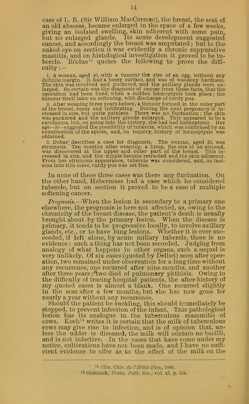 ]4 case of L. B. (Sir William MacCormac), the breast, the seat of an old abscess, became enlarged in the space of a few weeks, giving an isolated swelling, skin adherent with some pain, but no enlarged glands. Its acute development suggested cancer, and accordingly the breast was amputated; but to the naked eye on section it was evidently a chronic suppurative mastitis, and on histological investigation it proved to be tu- bercle. Rcclus* 11 quotes the following to prove the diffi- culty :— 1. A woman, aged 40, with a tumour the size of an egg, without any definite margin. It had a bossy surface, and was of woodeny hardness. The skin was involved and puckered, and the axillary glands were en- larged. So certain was the diagnosis of cancer from these facts, that the operation had been fixed, when a sudden haemoptysis took place; the tumour itself later on softening, with discharge of curdy pus. 2. After weaning three years before, a tumour formed in the outer part of the breast, bossy and infiltrating. During the next pregnancy it in- creased in size, but quite painless. There was no fluctuation ; the skin was puckered and the axillary glands enlarged. This appeared to be a carcinoma, but, on going into the history, she had had haemoptysis. Her age—30—suggested the possibility of tubercle, which was confirmed by an examination of the apices, and, on inquiry, history of haemoptysis was obtained. 3. Dubar. describes a case for diagnosis. The woman, aged 23, was strumous. Ten months after weaning, a lump, the size of an almond, was discovered at the upper and outer part of the breast. This in- creased in size, and the nipple became retracted and the skin adherent. From her strumous appearance, tubercle was considered, and, on inci- sion into this mass, curdy pus was set free. In none of these three cases was there any fluctuation. On the other hand, Habermass had a case which he considered tubercle, but on section it proved to be a case of multiple softening cancer. Prognosis.—When the lesion is secondary to a primary one elsewhere, the prognosis is here not affected, as, owing to the chronicity of the breast disease, the patient’s death is usually brought about by the primary lesion. When the disease is primary, it tends to be progressive locally, to involve axillary glands, etc., or to have lung lesions. Whether it is ever suc- ceeded, if left alone, by acute miliary tubercle, there is no evidence ; such a thing has not been recorded. Judging from analogy of what happens in other organs, such a sequel is very unlikely. Of six cases (quoted by Delbet) seen after oper- ation, two remained under observation for a long time without any recurrence, one recurred after nine months, and another after three years; Wo died of pulmonary phthisis. Owing to the difficulty of tracing hospital patients, the after-history of my quoted cases is almost a blank. One recurred slightly in the scar after a few months, but she has now gone for nearly a year without any recurrence. Should the patient be suckling, this should immediately be stopped, to prevent infection of the infant. This pathological lesion has its analogue in the tuberculous mammitis of cows. Koch12 writes it is certain that the milk of tuberculous cows may give rise to infection, and is of opinion that, un- less the udder is diseased, the milk will contain no bacilli, and is not infective. In the cases that have come under my notice, cultivations have not been made, and I have no suffi- cient evidence to offer as to the effect of the milk on the 11 Clin. Chir. de VIIotcTDicu, 1888.