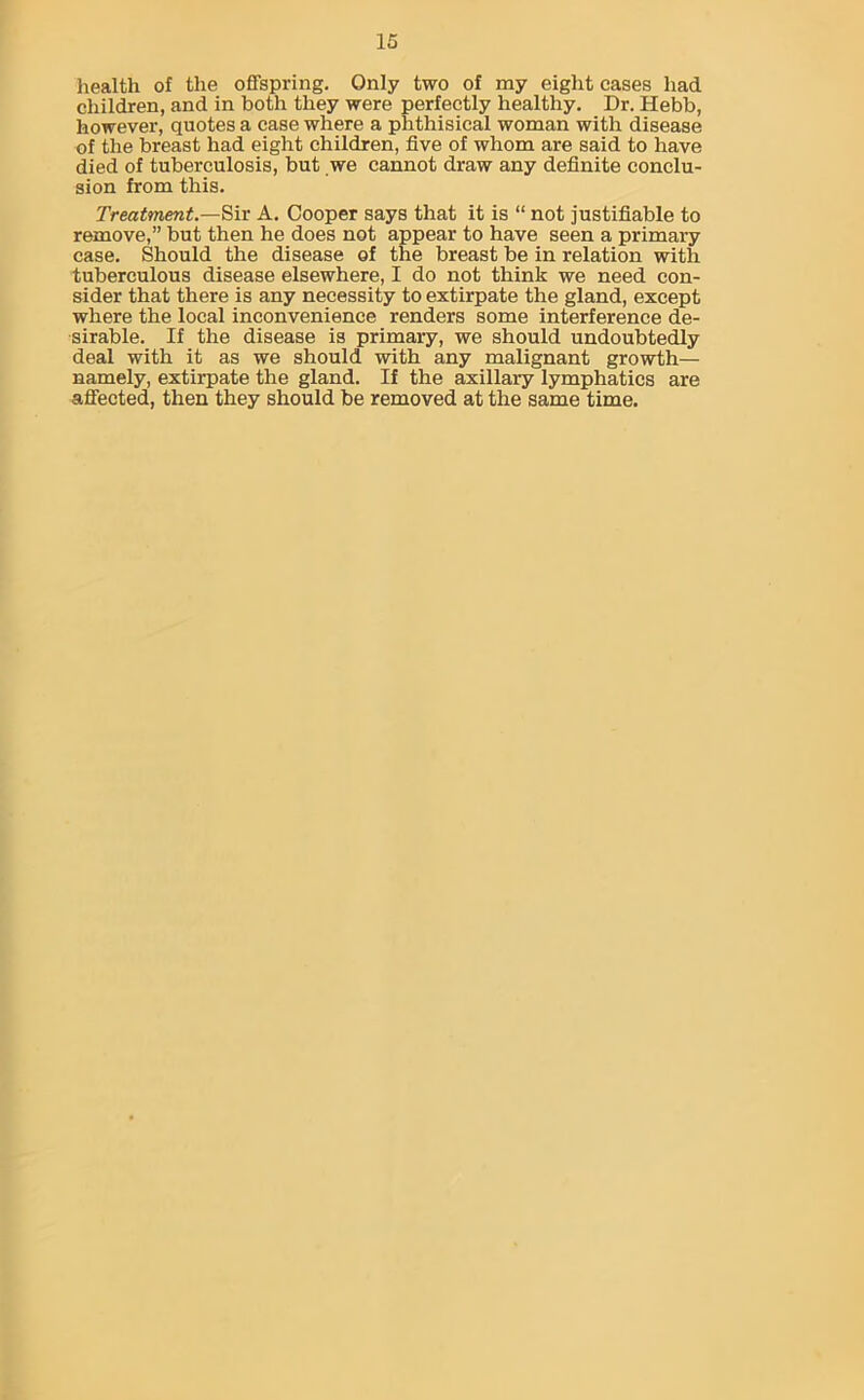 health of the offspring. Only two of my eight cases had children, and in both they were perfectly healthy. Dr. Hebb, however, quotes a case where a phthisical woman with disease of the breast had eight children, five of whom are said to have died of tuberculosis, but we cannot draw any definite conclu- sion from this. Treatment.—Sir A. Cooper says that it is “ not justifiable to remove,” but then he does not appear to have seen a primary case. Should the disease of the breast be in relation with tuberculous disease elsewhere, I do not think we need con- sider that there is any necessity to extirpate the gland, except where the local inconvenience renders some interference de- sirable. If the disease is primary, we should undoubtedly deal with it as we should with any malignant growth— namely, extirpate the gland. If the axillary lymphatics are affected, then they should be removed at the same time.