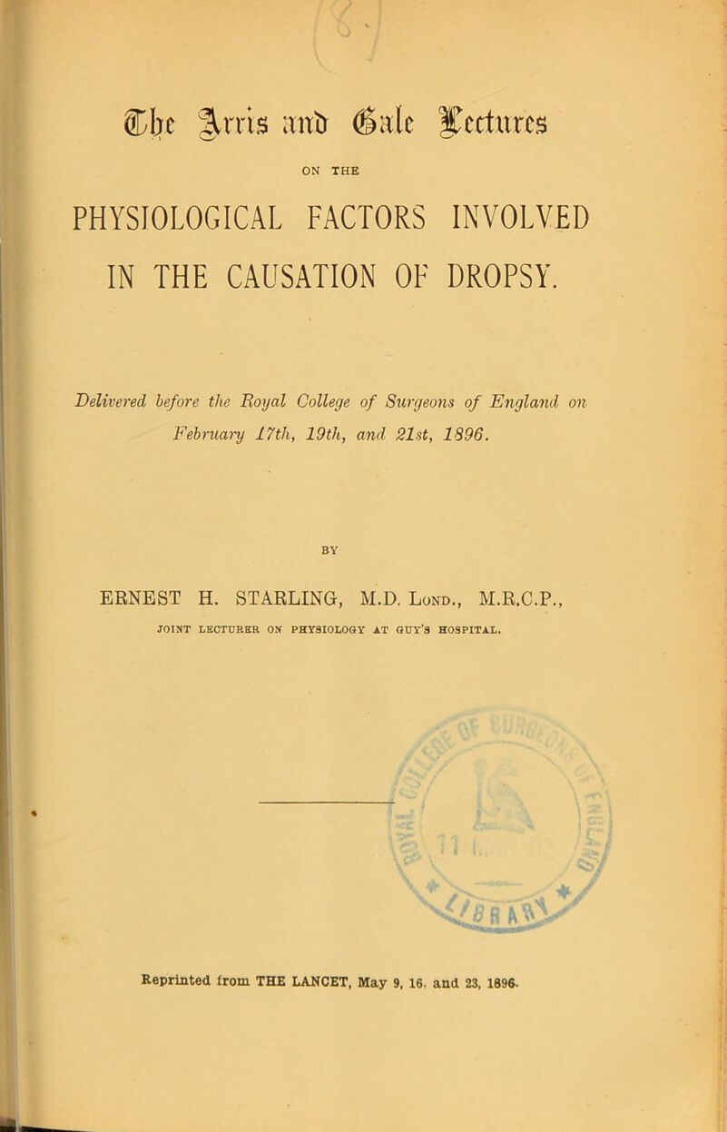 5Dbc %xm ;mt) (Sale lectures ON THE PHYSIOLOGICAL FACTORS INVOLVED IN THE CAUSATION OF DROPSY. Delivered before the Royal College of Surgeons of England on February 17th, 19th, and 21st, 1896. BY ERNEST H. STARLING, M.D. Lond., M.R.C.P., JOINT LECTURER ON PHYSIOLOGY AT GUY'S HOSPITAL. Reprinted from THE LANCET, May 9, 16. and 23, 1896.