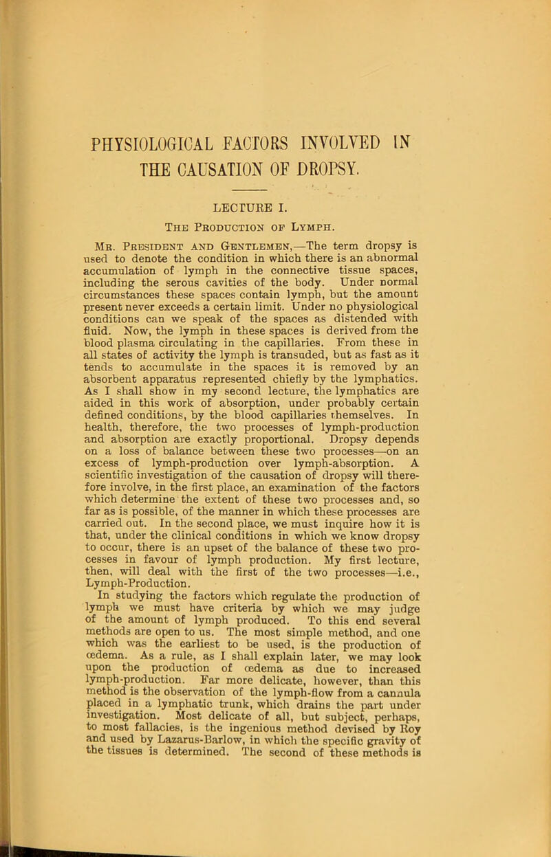 THE CAUSATION OF DROPSY. LECTURE I. The Pkoduction of Lymph. Mb. President and Gentlemen,—The term dropsy is used to denote the condition in which there is an abnormal accumulation of lymph in the connective tissue spaces, including the serous cavities of the body. Under normal circumstances these spaces contain lymph, but the amount present never exceeds a certain limit. Under no physiological conditions can we speak of the spaces as distended with fluid. Now, the lymph in these spaces is derived from the blood plasma circulating in the capillaries. From these in all states of activity the lymph is transuded, but as fast as it tends to accumulate in the spaces it is removed by an absorbent apparatus represented chiefly by the lymphatics. As I shall show in my second lecture, the lymphatics are aided in this work of absorption, under probably certain defined conditions, by the blood capillaries themselves. In health, therefore, the two processes of lymph-production and absorption are exactly proportional. Dropsy depends on a loss of balance between these two processes—-on an excess of lymph-production over lymph-absorption. A scientific investigation of the causation of dropsy will there- fore involve, in the first place, an examination of the factors which determine the extent of these two processes and, so far as is possible, of the manner in which these processes are carried out. In the second place, we must inquire how it is that, under the clinical conditions in which we know dropsy to occur, there is an upset of the balance of these two pro- cesses in favour of lymph production. My first lecture, then, will deal with the first of the two processes—i.e., Lymph-Production. In studying the factors which regulate the production of lymph we must have criteria by which we may judge of the amount of lymph produced. To this end several methods are open to us. The most simple method, and one which was the earliest to be used, is the production of cedema. As a rule, as I shall explain later, we may look upon the production of (edema as due to increased lymph-production. Far more delicate, however, than this method is the observation of the lymph-flow from a cannula placed in a lymphatic trunk, which drains the part under investigation. Most delicate of all, but subject, perhaps, to most fallacies, is the ingenious method devised by Roy and used by Lazarus-Barlow, in which the specific gravity of the tissues is determined. The second of these methods is