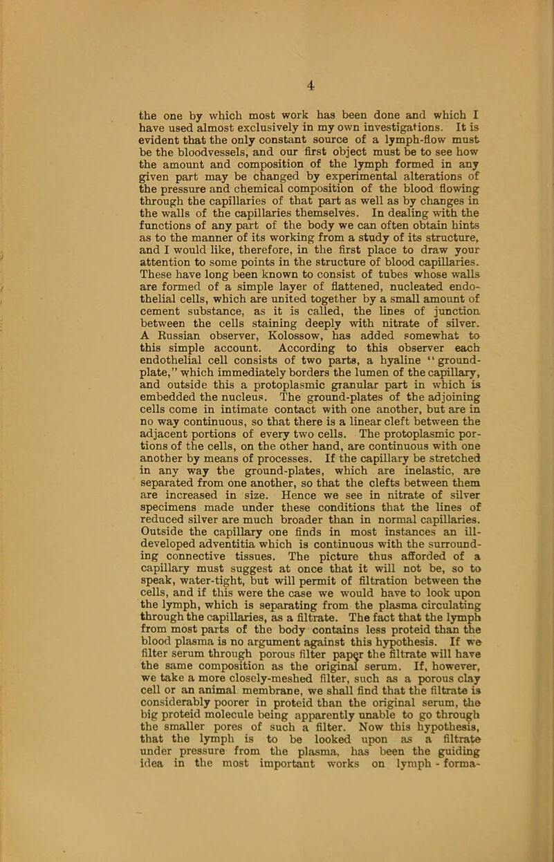 the one by which most work has been done and which I have used almost exclusively in my own investigations. It is evident that the only constant source of a lymph-flow must be the bloodvessels, and our first object must be to see how the amount and composition of the lymph formed in any given part may be changed by experimental alterations of the pressure and chemical composition of the blood flowing through the capillaries of that part as well as by changes in the walls of the capillaries themselves. In dealing with the functions of any part of the body we can often obtain hints as to the manner of its working from a study of its structure, and I would like, therefore, in the first place to draw your attention to some points in the structure of blood capillaries. These have long been known to consist of tubes whose walls are formed of a simple layer of flattened, nucleated endo- thelial cells, which are united together by a small amount of cement substance, as it is called, the lines of junction between the cells staining deeply with nitrate of silver. A Russian observer, Kolossow, has added somewhat to this simple account. According to this observer each endothelial cell consists of two parts, a hyaline ‘ ‘ ground- plate,” which immediately borders the lumen of thecapillary, and outside this a protoplasmic granular part in which is embedded the nucleus. The ground-plates of the adjoining cells come in intimate contact with one another, but are in no way continuous, so that there is a linear cleft between the adjacent portions of every two cells. The protoplasmic por- tions of the cells, on the other hand, are continuous with one another by means of processes. If the capillary be stretched in any way the ground-plates, which are inelastic, are separated from one another, so that the clefts between them are increased in size. Hence we see in nitrate of silver specimens made under these conditions that the lines of reduced silver are much broader than in normal capillaries. Outside the capillary one finds in most instances an ill- developed adventitia which is continuous with the surround- ing connective tissues. The picture thus afforded of a capillary must suggest at once that it will not be, so to speak, water-tight, but will permit of filtration between the cells, and if this were the case we would have to look upon the lymph, which is separating from the plasma circulating through the capillaries, as a filtrate. The fact that the lymph from most parts of the body contains less proteid than the blood plasma is no argument against this hypothesis. If we filter serum through porous filter paper the filtrate will have the same composition as the original serum. If, however, we take a more closely-meshed filter, such as a porous clay cell or an animal membrane, we shall find that the filtrate is considerably poorer in proteid than the original serum, the big proteid molecule being apparently unable to go through the smaller pores of such a filter. Now this hypothesis, that the lymph is to be looked upon as a filtrate under pressure from the plasma, has been the guiding idea in the most important works on lymph - forma-