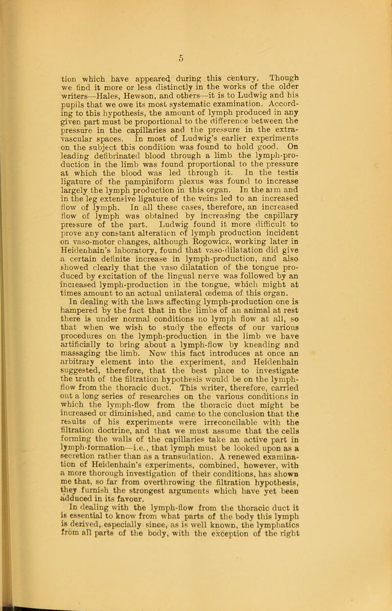 tion which have appeared during this century. Though we find it more or less distinctly in the works of the older writers—Hales, Hewson, and others—it is to Ludwig and his pupils that we owe its most systematic examination. Accord- ing to this hypothesis, the amount of lymph produced in any given part must be proportional to the difference between the pressure in the capillaries and the pressure in the extra- vascular spaces. In most of Ludwig’s earlier experiments on the subject this condition was found to hold good. On leading defibrinated blood through a limb the lymph-pro- duction in the limb was found proportional to the pressure at which the blood was led through it. In the testis ligature of the pampiniform plexus was found to increase largely the lymph production in this organ. In the aim and in the leg extensive ligature of the veins led to an increased flow of lymph. In all these cases, therefore, an increased flow of lymph was obtained by increasing the capillary pressure of the part. Ludwig found it more difficult to prove any constant alteration of lymph production incident on vaso-motor changes, although Rogowicz, working later in Heidenhain’s laboratory, found that vaso-dilatation did give a certain definite increase in lymph-production, and also showed clearly that the vaso dilatation of the tongue pro- duced by excitation of the lingual nerve was followed by an increased lymph-production in the tongue, which might at times amount to an actual unilateral oedema of this organ. In dealing with the laws affecting lymph-production one is hampered by the fact that in the limbs of an animal at rest there is under normal conditions no lymph flow at all, so that when we wish to study the effects of our various procedures on the lymph-production in the limb we have artificially to bring about a lymph-flow by kneading and massaging the limb. Now this fact introduces at once an arbitrary element into the experiment, and Heidenhain suggested, therefore, that the best place to investigate the truth of the filtration hypothesis would be on the lymph- flow from the thoracic duct. This writer, therefore, carried out a long series of researches on the various conditions in which the lymph-flow from the thoracic duct might be increased or diminished, and came to the conclusion that the results of his experiments were irreconcilable with the filtration doctrine, and that we must assume that the cells forming the walls of the capillaries take an active part in lymph-formation—i.e., that lymph must be looked upon as a secretion rather than as a transudation. A renewed examina- tion of Heidenhain’s experiments, combined, however, with a more thorough investigation of their conditions, has shown me that, so far from overthrowing the filtration hypothesis, they furnish the strongest arguments which have yet been adduced in its favour. In dealing with the lymph-flow from the thoracic duct it is essential to know from what parts of the body this lymph is derived, especially since, as is well known, the lymphatics from all parts of the body, with the exception of the right