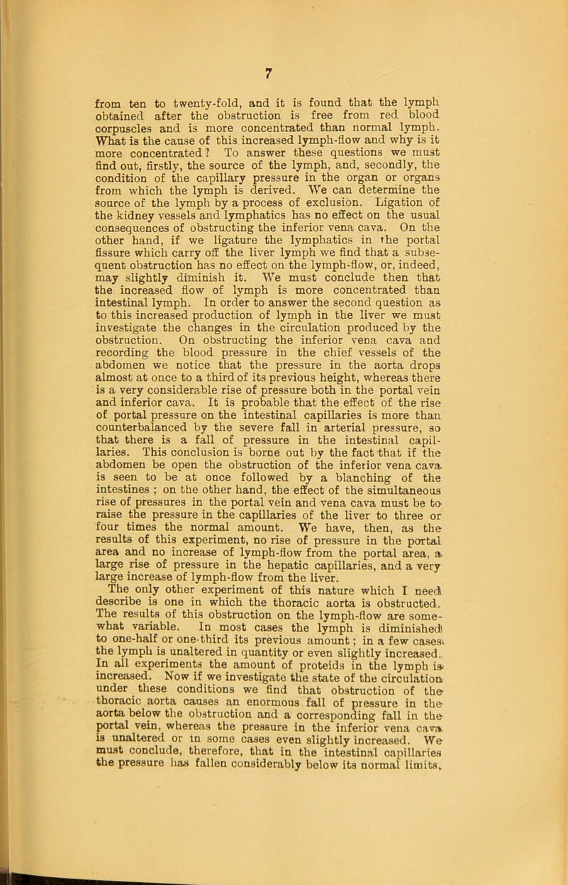 from ten to twenty-fold, and it is found that the lymph obtained after the obstruction is free from red blood corpuscles and is more concentrated than normal lymph. What is the cause of this increased lymph-flow and why is it more concentrated? To answer these questions we must find out, firstly, the source of the lymph, and, secondly, the condition of the capillary pressure in the organ or organs from which the lymph is derived. We can determine the source of the lymph by a process of exclusion. Ligation of the kidney vessels and lymphatics has no effect on the usual consequences of obstructing the inferior vena cava. On the other hand, if we ligature the lymphatics in the portal fissure which carry off the liver lymph we find that a subse- quent obstruction has no effect on the lymph-flow, or, indeed, may slightly diminish it. We must conclude then that the increased flow of lymph is more concentrated than intestinal lymph. In order to answer the second question as to this increased production of lymph in the liver we must investigate the changes in the circulation produced by the obstruction. On obstructing the inferior vena cava and recording the blood pressure in the chief vessels of the abdomen we notice that the pressure in the aorta drops almost at once to a third of its previous height, whereas there is a very considerable rise of pressure both in the portal vein and inferior cava. It is probable that the effect of the rise of portal pressure on the intestinal capillaries is more than counterbalanced by the severe fall in arterial pressure, so that there is a fall of pressure in the intestinal capil- laries. This conclusion is borne out by the fact that if the abdomen be open the obstruction of the inferior vena cava, is seen to be at once followed by a blanching of the intestines ; on the other hand, the effect of the simultaneous rise of pressures in the portal vein and vena cava must be to raise the pressure in the capillaries of the liver to three or four times the normal amount. We have, then, as the results of this experiment, no rise of pressure in the portal area and no increase of lymph-flow from the portal area, a large rise of pressure in the hepatic capillaries, and a very large increase of lymph-flow from the liver. The only other experiment of this nature which I needi describe is one in which the thoracic aorta is obstructed. The results of this obstruction on the lymph-flow are some- what variable. In most cases the lymph is diminished! to one-half or one-third its previous amount; in a few cases- the lymph is unaltered in quantity or even slightly increased. In all experiments the amount of proteids in the lymph is-' increased. Now if we investigate the state of the circulation, under these conditions we find that obstruction of the thoracic aorta causes an enormous fall of pressure in the aorta below the obstruction and a corresponding fall in the portal vein, whereas the pressure in the inferior vena cava is unaltered or in some cases even slightly increased. We must conclude, therefore, that in the intestinal capillaries the pressure has fallen considerably below its normal limits.