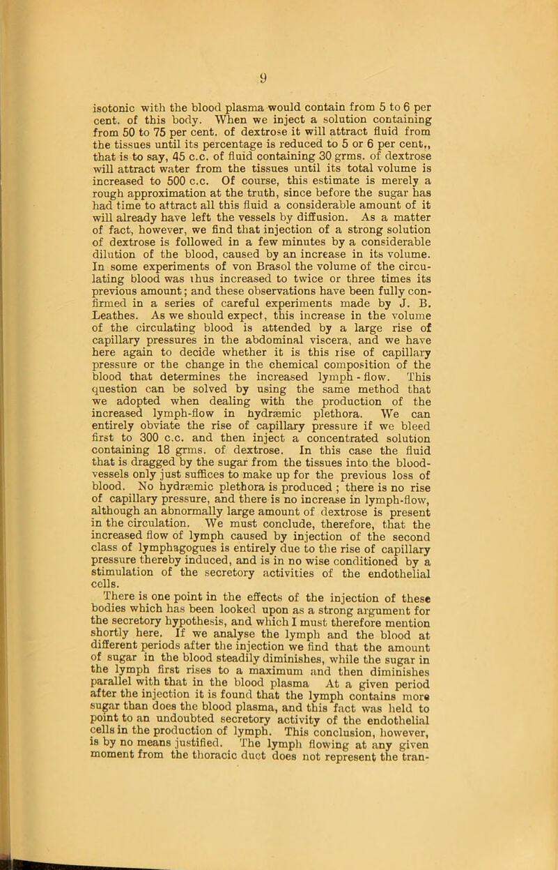 isotonic witli the blood plasma would contain from 5 to 6 per cent, of this body. When we inject a solution containing from 50 to 75 per cent, of dextrose it will attract fluid from the tissues until its percentage is reduced to 5 or 6 per cent,, that is to say, 45 c.c. of fluid containing 30 grms. of dextrose will attract water from the tissues until its total volume is increased to 500 c.c. Of course, this estimate is merely a rough approximation at the truth, since before the sugar has had time to attract all this fluid a considerable amount of it will already have left the vessels by diffusion. As a matter of fact, however, we find that injection of a strong solution of dextrose is followed in a few minutes by a considerable dilution of the blood, caused by an increase in its volume. In some experiments of von Brasol the volume of the circu- lating blood was ihus increased to twice or three times its previous amount; and these observations have been fully con- firmed in a series of careful experiments made by J. B. Leathes. As we should expect, this increase in the volume of the circulating blood is attended by a large rise of capillary pressures in the abdominal viscera, and we have here again to decide whether it is this rise of capillary pressure or the change in the chemical composition of the blood that determines the increased lymph - flow. This question can be solved by using the same method that we adopted when dealing with the production of the increased lymph-flow in fiydrsemic plethora. We can entirely obviate the rise of capillary pressure if we bleed first to 300 c.c. and then inject a concentrated solution containing 18 grms. of dextrose. In this case the fluid that is dragged by the sugar from the tissues into the blood- vessels only just suffices to make up for the previous loss of blood. No hydrsemic plethora is produced ; there is no rise of capillary pressure, and there is no increase in lymph-flow, although an abnormally large amount of dextrose is present in the circulation. We must conclude, therefore, that the increased flow of lymph caused by injection of the second class of lymphagogues is entirely due to the rise of capillary pressure thereby induced, and is in no wise conditioned by a stimulation of the secretory activities of the endothelial cells. There is one point in the effects of the injection of these bodies which has been looked upon as a strong argument for the secretory hypothesis, and which I must therefore mention shortly here. If we analyse the lymph and the blood at different periods after the injection we find that the amount of sugar in the blood steadily diminishes, while the sugar in the lymph first rises to a maximum and then diminishes parallel with that in the blood plasma At a given period after the injection it is found that the lymph contains more sugar than does the blood plasma, and this fact was held to point to an undoubted secretory activity of the endothelial cells in the production of lymph. This conclusion, however, is by no means justified. The lymph flowing at any given moment from the thoracic duct does not represent the tran-