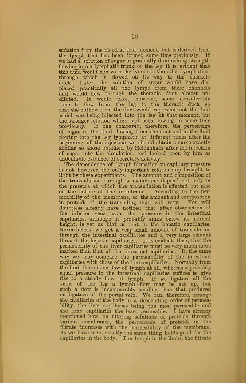 sudation from the blood at that moment, but is derived from the lymph that has been formed some time previously. If we had a solution of sugar in gradually diminishing strength flowingjnto a lymphatic trunk of the leg it is evident that this fluid would mix with the lymph in the other lymphatics, through which it flowed on its way to the thoracic duct. Later, the solution of sugar would have dis- placed practically all the lymph from these channels and would flow through the thoracic duct almost un- diluted. It would take, however, some considerable time to flow from the leg to the thoracic duct, so that the outflow from the duct would represent not the fluid which was being injected into the leg at that moment, but the stronger solution which had been flowing in some time previously. If one compared, therefore, the percentage of sugar in the fluid flowing from the duct and in the fluid flowing into the leg lymphatic at different times after the beginning of the injection we should obtain a curve exactly similar to those obtained by Heidenhain after the injection of sugar into the circulation, and looked upon by him as undeniable evidence of secretory activity. The dependence of lymph-formation on capillary pressure is not, however, the only important relationship brought to light by these experiments. The amount and composition of the transudation through a membrane depend not only on the pressure at which the transudation is effected but also on the nature of the membrane. According to the per- meability of the membrane, so the amount and composition in proteids of the transuding fluid will vary. You will doubtless already have noticed that after obstruction of the inferior vena cava the pressure in the intestinal capillaries, although it probably sinks below its normal height, is yet as high as that in the hepatic capillaries. Nevertheless, we get a very small amount of transudation through the intestinal capillaries and a very large amount through the hepatic capillaries. It is evident, then, that the permeability of the liver capillaries must be very much more marked than that of the intestinal capillaries. In the same way we may compare the permeability of the intestinal capillaries with those of the limb capillaries. Normally from the limb there is no flow of lymph at all, whereas a probably equal pressure in the intestinal capillaries suffices to give rise to a steady flow of lymph. If we ligature all the veins of the leg a lymph - flow may be set up, but such a flow is incomparably smaller than that produced on ligature of the portal vein. We can, therefore, arrange the capillaries of the body in a descending order of permea- bility, the liver capillaries being the most permeable and the limb capillaries the least permeable. I have already mentioned how, on filtering solutions of proteids through various membranes, the percentage of proteids in the filtrate increases with the permeability of the membrane. As we have seen, exactly the same thing holds good for the capillaries in the body. The lymph in the limbs, the filtrate