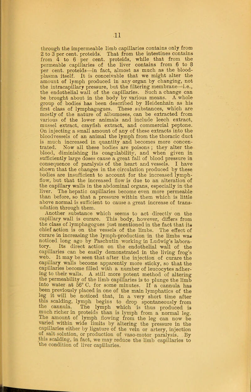 through the impermeable limb capillaries contains only from 2 to 3 per cent, proteids. That from the intestines contains from 4 to 6 per cent, proteids, while that from the permeable capillaries of the liver contains from 6 to 8 per cent, proteids—in fact, almost as much as the blood- plasma itself. It is conceivable that we might alter the amount of lymph produced in any organ by changing, not the intracapillary pressure, but the filtering membrane—i.e., the endothelial wall of the capillaries. Such a change can be brought about in the body by various means. A whole group of bodies has been described by Heidenhain as his first class of lymphagogues. These substances, which are mostly of the nature of albumoses, can be extracted from various of the lower animals and include leech extract, mussel extract, crayfish extract, and commercial peptone. On injecting a small amount of any of these extracts into the bloodvessels of an animal the lymph from the thoracic duct is much increased in quantity and becomes more concen- trated. Now all these bodies are poisons ; they alter the blood, diminishing its coagulability, and when given in sufficiently large doses cause a great fall of blood pressure in consequence of paralysis of the heart and vessels. I have shown that the changes in the circulation produced by these bodies are insufficient to account for the increased lymph- flow, but that the increased flow is due to an alteration of the capillary walls in the abdominal organs, especially in the liver. The hepatic capillaries become even more permeable than before, so that a pressure within them which is little above normal is sufficient to cause a great increase of trans- udation through them. Another substance which seems to act directly on the capillary wall is curare. This body, however, differs from the class of lymphagogues just mentioned in the fact that its chief action is on the vessels of the limbs. The effect of curare in increasing the lymph-production in the limbs was noticed long ago by Paschutin working in Ludwig’s labora- tory. Its direct action on the endothelial wall of the capillaries can be easily demonstrated in the living frog's web. It may be seen that after the injection of curare the capillary walls become apparently more sticky, so that the capillaries become filled with a number of leucocytes adher- ing to their walls. A still more potent method of altering the permeability of the limb capillaries is to plunge the limb into water at 56° C. for some minutes. If a cannula has been previously placed in one of the main lymphatics of the leg it will be noticed that, in a very short time after this scalding, lymph begins to drop spontaneously from the cannula. The lymph which is thus produced is much richer in proteids than is lymph from a normal leg. The amount of lymph flowing from the leg can now be varied within wide limits by altering the pressure in the capillaries either by ligature of the vein or artery, injection of salt solution, or production of vaso-motor paralysis. By this scalding, in fact, we may reduce the limb capillaries to the condition of liver capillaries.