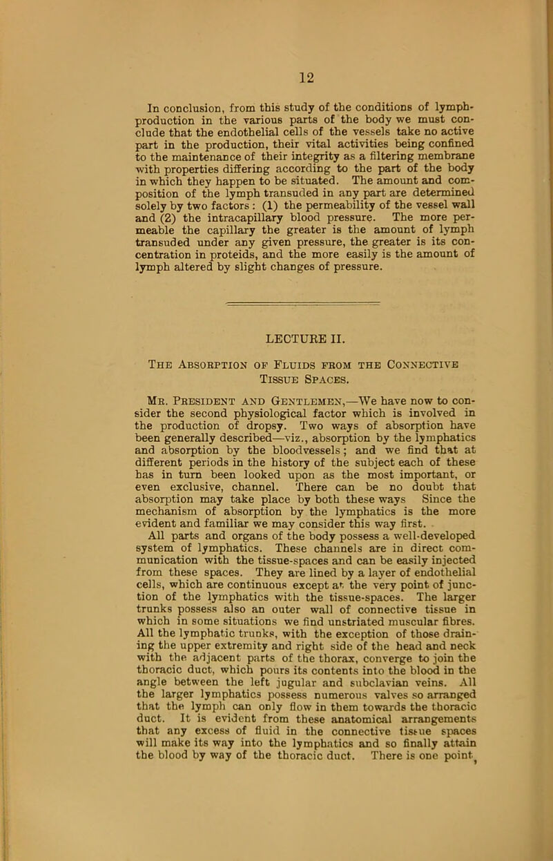 In conclusion, from this study of the conditions of lymph- production in the various parts of the body we must con- clude that the endothelial cells of the vessels take no active part in the production, their vital activities being confined to the maintenance of their integrity as a filtering membrane with properties differing according to the part of the body in which they happen to be situated. The amount and com- position of the lymph transuded in any part are determined solely by two factors: (1) the permeability of the vessel wall and (2) the intracapillary blood pressure. The more per- meable the capillary the greater is the amount of lymph transuded under any given pressure, the greater is its con- centration in proteids, and the more easily is the amount of lymph altered by slight changes of pressure. LECTURE II. The Absorption of Fluids fbom the Connective Tissue Spaces. Me. President and Gentlemen,—We have now to con- sider the second physiological factor which is involved in the production of dropsy. Two ways of absorption have been generally described—viz., absorption by the lymphatics and absorption by the bloodvessels; and we find that at different periods in the history of the subject each of these has in turn been looked upon as the most important, or even exclusive, channel. There can be no doubt that absorption may take place by both these ways Since the mechanism of absorption by the lymphatics is the more evident and familiar we may consider this way first. All parts and organs of the body possess a well-developed system of lymphatics. These channels are in direct com- munication with the tissue-spaces and can be easily injected from these spaces. They are lined by a layer of endothelial cells, which are continuous except at the very point of junc- tion of the lymphatics with the tissue-spaces. The larger trunks possess also an outer wall of connective tissue in which in some situations we find unstriated muscular fibres. All the lymphatic trunks, with the exception of those drain- ing the upper extremity and right side of the head and neck with the adjacent parts of the thorax, converge to join the thoracic duct, which pours its contents into the blood in the angle between the left jugular and subclavian veins. All the larger lymphatics possess numerous valves so arranged that the lymph can only flow in them towards the thoracic duct. It is evident from these anatomical arrangements that any excess of fluid in the connective tissue spaces will make its way into the lymphatics and so finally attain the blood by way of the thoracic duct. There is one pointy