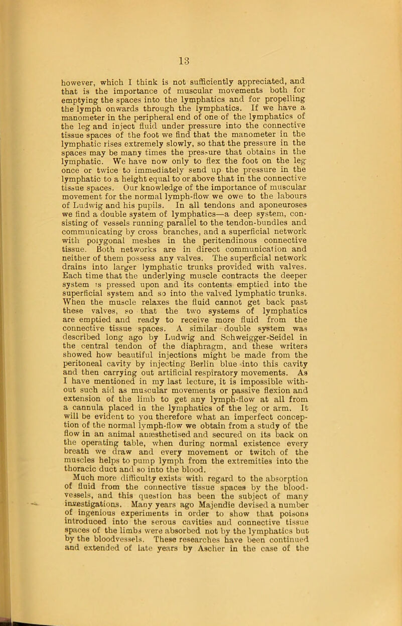 however, which I think is not sufficiently appreciated, and that is the importance of muscular movements both for emptying the spaces into the lymphatics and for propelling the lymph onwards through the lymphatics. If we have a manometer in the peripheral end of one of the lymphatics of the leg and inject fluid under pressure into the connective tissue spaces of the foot we find that the manometer in the lymphatic rises extremely slowly, so that the pressure in the spaces may be many times the pressure that obtains in the lymphatic. We have now only to flex the foot on the leg once or twice to immediately send up the pressure in the lymphatic to a height equal to or above that in the connective tisoue spaces. Our knowledge of the importance of muscular movement for the normal lymph-flow we owe to the labours of Ludwig and his pupils. In all tendons and aponeuroses we find a double system of lymphatics—a deep system, con- sisting of vessels running parallel to the tendon-bundles and communicating by cross branches, and a superficial network with polygonal meshes in the peritendinous connective tissue. Both networks are in direct communication and neither of them possess any valves. The superficial network drains into larger lymphatic trunks provided with valves. Each time that the underlying muscle contracts the deeper system is pressed upon and its contents emptied into the superficial system and so into the valved lymphatic trunks. When the muscle relaxes the fluid cannot get back past these valves, so that the two systems of lymphatics are emptied and ready to receive more fluid from the connective tissue spaces. A similar double system was described long ago by Ludwig and Schweigger-Seidel in the central tendon of the diaphragm, and these writers showed how beautiful injections might be made from the peritoneal cavity by injecting Berlin blue into this cavity and then carrying out artificial respiratory movements. As I have mentioned in my last lecture, it is impossible with- out such aid as muscular movements or passive flexion and extension of the limb to get any lymph-flow at all from a cannula placed in the lymphatics of the leg or arm. It will be evident to you therefore what an imperfect concep- tion of the normal lymph-flow we obtain from a study of the flow in an animal anaesthetised and secured on its back on the operating table, when during normal existence every breath we draw and every movement or twitch of the muscles helps to pump lymph from the extremities into the thoracic duct and so into the blood. Much more difficulty exists with regard to the absorption of fluid from the connective tissue spaces by the blood- vessels, and this question has been the subject of many investigations. Many years ago Majcndie devised a number of ingenious experiments in order to show that poisons introduced into the serous cavities and connective tissue spaces of the limbs were absorbed not by the lymphatics but by the bloodvessels. These researches have been continued and extended of late years by Ascher in the case of the