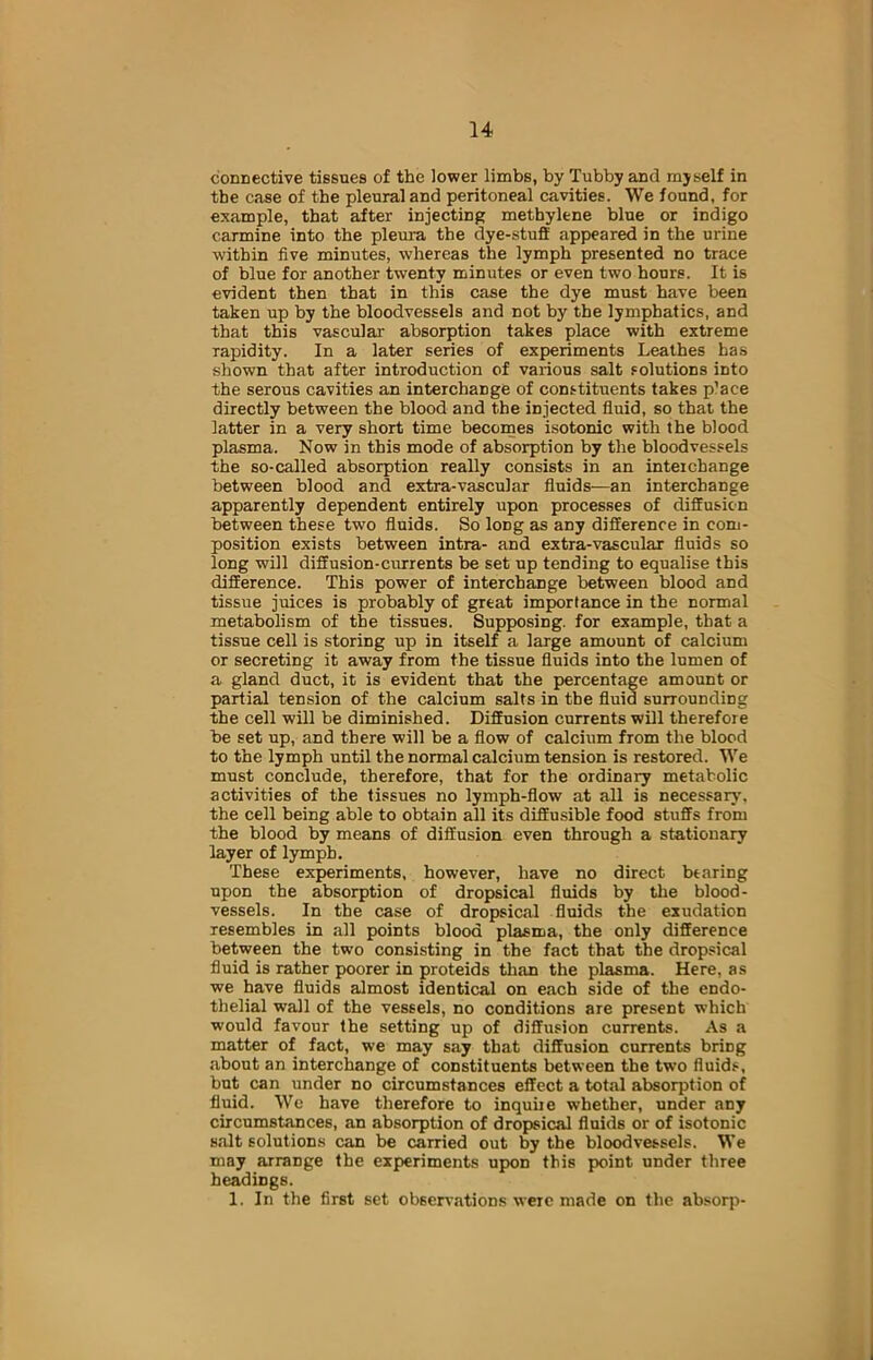 connective tissues of the lower limbs, by Tubby and myself in the case of the pleural and peritoneal cavities. We found, for example, that after injecting methylene blue or indigo carmine into the pleura the dye-stuff appeared in the urine within five minutes, whereas the lymph presented no trace of blue for another twenty minutes or even two hours. It is evident then that in this case the dye must have been taken up by the bloodvessels and not by the lymphatics, and that this vascular absorption takes place with extreme rapidity. In a later series of experiments Leathes has shown that after introduction of various salt solutions into the serous cavities an interchange of constituents takes p’ace directly between the blood and the injected fluid, so that the latter in a very short time becomes isotonic with the blood plasma. Now in this mode of absorption by the bloodvessels the so-called absorption really consists in an interchange between blood and extra-vascular fluids—an interchange apparently dependent entirely upon processes of diffusion between these two fluids. So long as any difference in com- position exists between intra- and extra-vascular fluids so long will diffusion-currents be set up tending to equalise this difference. This power of interchange between blood and tissue juices is probably of great importance in the normal metabolism of the tissues. Supposing, for example, that a tissue cell is storing up in itself a large amount of calcium or secreting it away from the tissue fluids into the lumen of a gland duct, it is evident that the percentage amount or partial tension of the calcium salts in the fluid sunoundiDg the cell will be diminished. Diffusion currents will therefore be set up, and there will be a flow of calcium from the blood to the lymph until the normal calcium tension is restored. We must conclude, therefore, that for the ordinary metabolic activities of the tissues no lymph-flow at all is necessary, the cell being able to obtain all its diffusible food stuffs from the blood by means of diffusion even through a stationary layer of lymph. These experiments, however, have no direct bearing upon the absorption of dropsical fluids by the blood- vessels. In the case of dropsical fluids the exudation resembles in all points blood plasma, the only difference between the two consisting in the fact that the dropsical fluid is rather poorer in proteids than the plasma. Here, as we have fluids almost identical on each side of the endo- thelial wall of the vessels, no conditions are present which would favour the setting up of diffusion currents. As a matter of fact, we may say that diffusion currents bring about an interchange of constituents between the two fluids, but can under no circumstances effect a total absorption of fluid. We have therefore to inquire whether, under any circumstances, an absorption of dropsical fluids or of isotonic sa.lt solutions can be carried out by the bloodvessels. We may arrange the experiments upon this point under three headings. 1. In the first set observations were made on the absorp-
