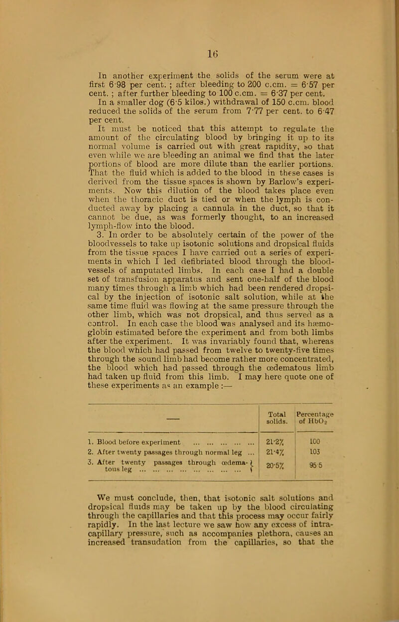 In another experiment the solids of the serum were at first 6 98 per cent. ; after bleeding to 200 c.cm. = 657 per cent. ; after further bleeding to 100 c.cm. = 6 37 per cent. In a smaller dog (6 5 kilos.) withdrawal of 150 c.cm. blood reduced the solids of the serum from 7‘77 per cent, to 647 per cent. It must be noticed that this attempt to regulate the amount of the circulating blood by bringing it up to its normal volume is carried out with great rapidity, so that even while we are bleeding an animal we find that the later portions of blood are more dilute than the earlier portions. That the fluid which is added to the blood in these cases is derived from the tissue spaces is shown by Barlow’s experi- ments. Now this dilution of the blood takes place even when the thoracic duct is tied or when the lymph is con- ducted away by placing a cannula in the duct, so that it cannot be due, as was formerly thought, to an increased lymph-flow into the blood. 3. In order to be absolutely certain of the power of the bloodvessels to take up isotonic solutions and dropsical fluids from the tissue spaces I have carried out a series of experi- ments in which I led defibriated blood through the blood- vessels of amputated limbs. In each case I had a double set of transfusion apparatus and sent one-half of the blood many times through a limb which had been rendered dropsi- cal by the injection of isotonic salt solution, while at the same time fluid was flowing at the same pressure through the other limb, which was not dropsical, and thus served as a control. In each case the blood was analysed and its hasmo- globin estimated before the experiment and from both limbs after the experiment. It was invariably found that, whereas the blood which had passed from twelve to twenty-five times through the sound limb had become rather more concentrated, the blood which had passed through the cedematous limb had taken up fluid from this limb. I may here quote one of these experiments a* an example :— — Total solids. Percentage of HbOj 1. Blood before experiment 2. After twenty passages through normal leg ... 3. After twenty passages through oedema-)_ tous leg t 21-2% 21-47. 20-5% ICO 103 955 We must conclude, then, that isotonic salt solutions and dropsical fluids may be taken up by the blood circulating through the capillaries and that this process may occur fairly rapidly. In the last lecture we saw how any excess of intra- capillary pressure, such as accompanies plethora, causes an increased transudation from the capillaries, so that the