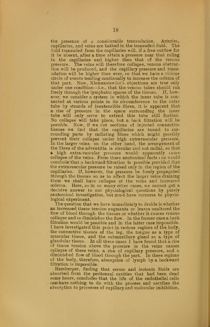 the presence of a considerable transudation. Arteries, capillaries, and veins are bathed in the transuded fluid. The fluid transuded from the capillaries will, if a free outflow for it be absent, after a time attain a pressure near that ruling in the capillaries and higher than that of the venous pressure. The veins will therefore collapse, venous obstruc- tion will be produced, and the capillary pressure and trans- udation will be higher than ever, so that we have a vicious circle of events tending continually to increase the oedema of that part. Now, Klemensieu icz’s objections are true only under one condition—i.e., that the venous tubes should run freely through the lymphatic spaces of the tissues. If, how- ever, we consider a system in which the inner tube is con- nected at various points in its circumference to the outer tube by strands of inextensible fibres, it is apparent that a rise of pressure in the space surrounding the inner tube will only serve to extend this tube still further. No collapse will take place, but a back filtration will be possible. Now, if we cut sections of injected connective tissues we find that the capillaries are bound to sur- rounding parts by radiating fibres which might possibly prevent their collapse under high extravascular pressure. In the larger veins, on the other hand, the arrangement of the fibres of the adventitia is circular and not radial, so that a high extra-vascular pressure would- apparently cause collapse of the veins. From these anatomical facts <ne would conclude that a backwaid filtration is possible proiidtd that the extravascular pressure be raised only in the region of the capillaries. If, however, the pressure be freely propagated through the tissues so as to affect the larger veins draining them we shall have collapse ot the veins and increased CEdema. Here, as in so many other cases, we cannot get a decisive answer to our phy?iological questions by purely anatomical investigation, but must have recourse to physio- logical experiment. The question that we have immediately to decide is whether an increased tissue tension augments or leaves unaltered the flow of blood through the tissues or whether it causes venous collapse and so diminishes the flow. In the former case a back filtration would be possible and in the latter case impossible. I have investigated this point in various regions of the body, the connective tissues ot the leg, the tongue as a type of muscular tissue, and the submaxillary gland as a type of glandular tissue. In all these cases I have found that a rise of tissue tension above the piessure in the veins causes collapse of these veins, a rise of capillary pressure, and a diminished flow of blood through the part. In these regions of the body, therefore, absorption of lymph by a backward filtration is impossible. Hamburger, finding that serum and isotonic fluids are absorbed from the peritoneal cavities that bad been dead some hours, concludes that the life of the endothelial cells can-have nothing to do with the process and ascribes the absorption to processes of capillary and molecular imbibition.