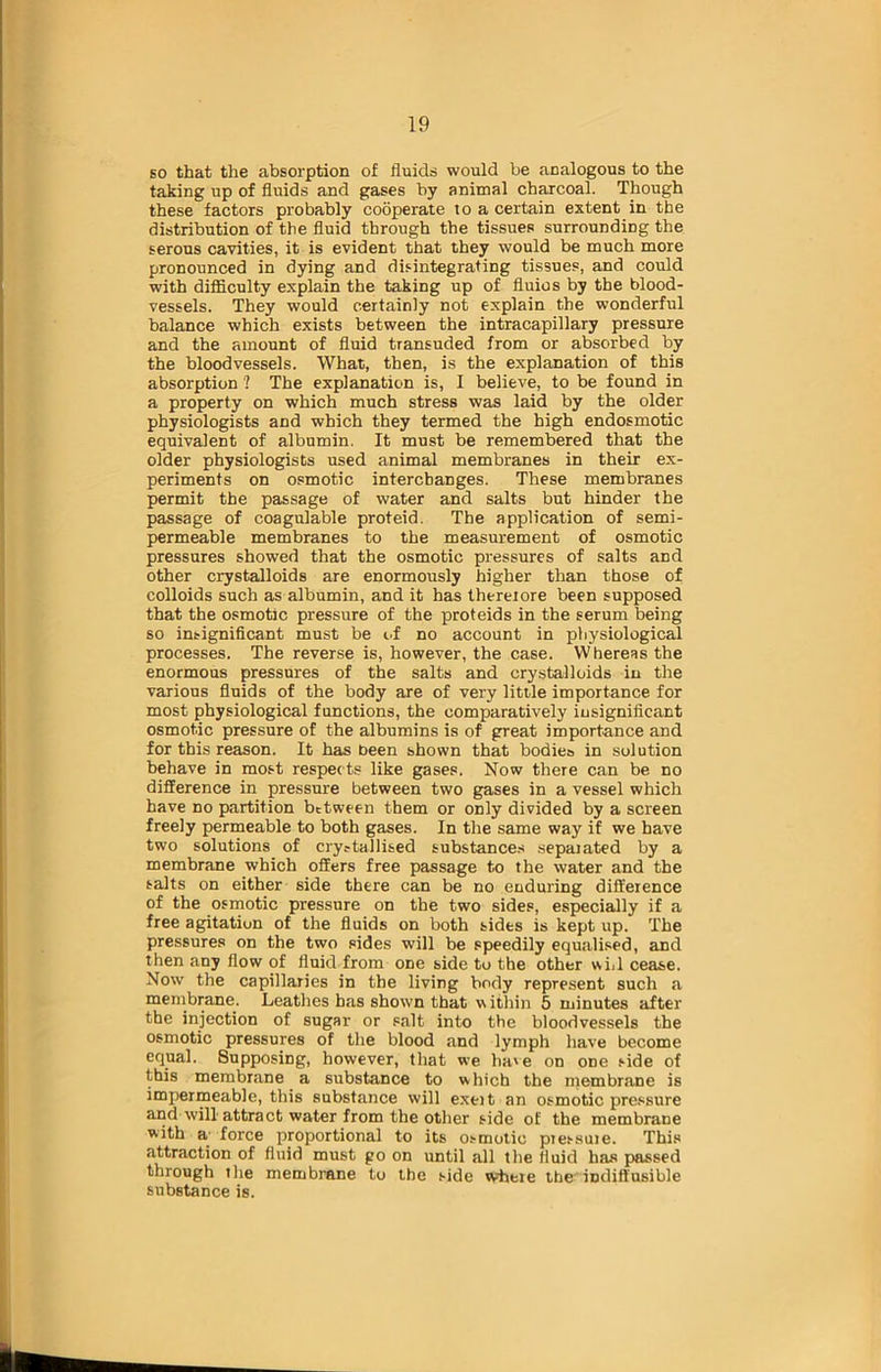 so that the absorption of fluids would be analogous to the taking up of fluids and gases by animal charcoal. Though these factors probably cooperate to a certain extent in the distribution of the fluid through the tissues surrounding the serous cavities, it is evident that they would be much more pronounced in dying and disintegrating tissues, and could with difficulty explain the taking up of fluios by the blood- vessels. They would certainly not explain the wonderful balance which exists between the intracapillary pressure and the amount of fluid transuded from or absorbed by the bloodvessels. What, then, is the explanation of this absorption ? The explanation is, I believe, to be found in a property on which much stress was laid by the older physiologists and which they termed the high endosmotic equivalent of albumin. It must be remembered that the older physiologists used animal membranes in their ex- periments on osmotic interchanges. These membranes permit the passage of water and salts but hinder the passage of coagulable proteid. The application of semi- permeable membranes to the measurement of osmotic pressures showed that the osmotic pressures of salts and other crystalloids are enormously higher than those of colloids such as albumin, and it has thereiore been supposed that the osmotic pressure of the proteids in the serum being so insignificant must be of no account in physiological processes. The reverse is, however, the case. Whereas the enormous pressures of the salts and crystalloids in the various fluids of the body are of very little importance for most physiological functions, the comparatively insignificant osmotic pressure of the albumins is of great importance and for this reason. It has been shown that bodies in solution behave in most respects like gases. Now there can be no difference in pressure between two gases in a vessel which have no partition between them or only divided by a screen freely permeable to both gases. In the same way if we have two solutions of crystallised substances sepaiated by a membrane which offers free passage to the water and the salts on either side there can be no enduring difference of the osmotic pressure on the two sides, especially if a free agitation of the fluids on both sides is kept up. The pressures on the two sides will be speedily equalised, and then any flow of fluid from one side to the other will cease. Now the capillaries in the living body represent such a membrane. Leathes has shown that within 5 minutes after the injection of sugar or salt into the bloodvessels the osmotic pressures of the blood and lymph have become equal. Supposing, however, that we ha'e on one side of this membrane a substance to which the membrane is impermeable, this substance will exeit an osmotic pressure and will attract water from the other side of the membrane with a force proportional to its osmotic ptessuie. This attraction of fluid must go on until all the fluid has passed through the membrane to the side wheie the indiffusible substance is.