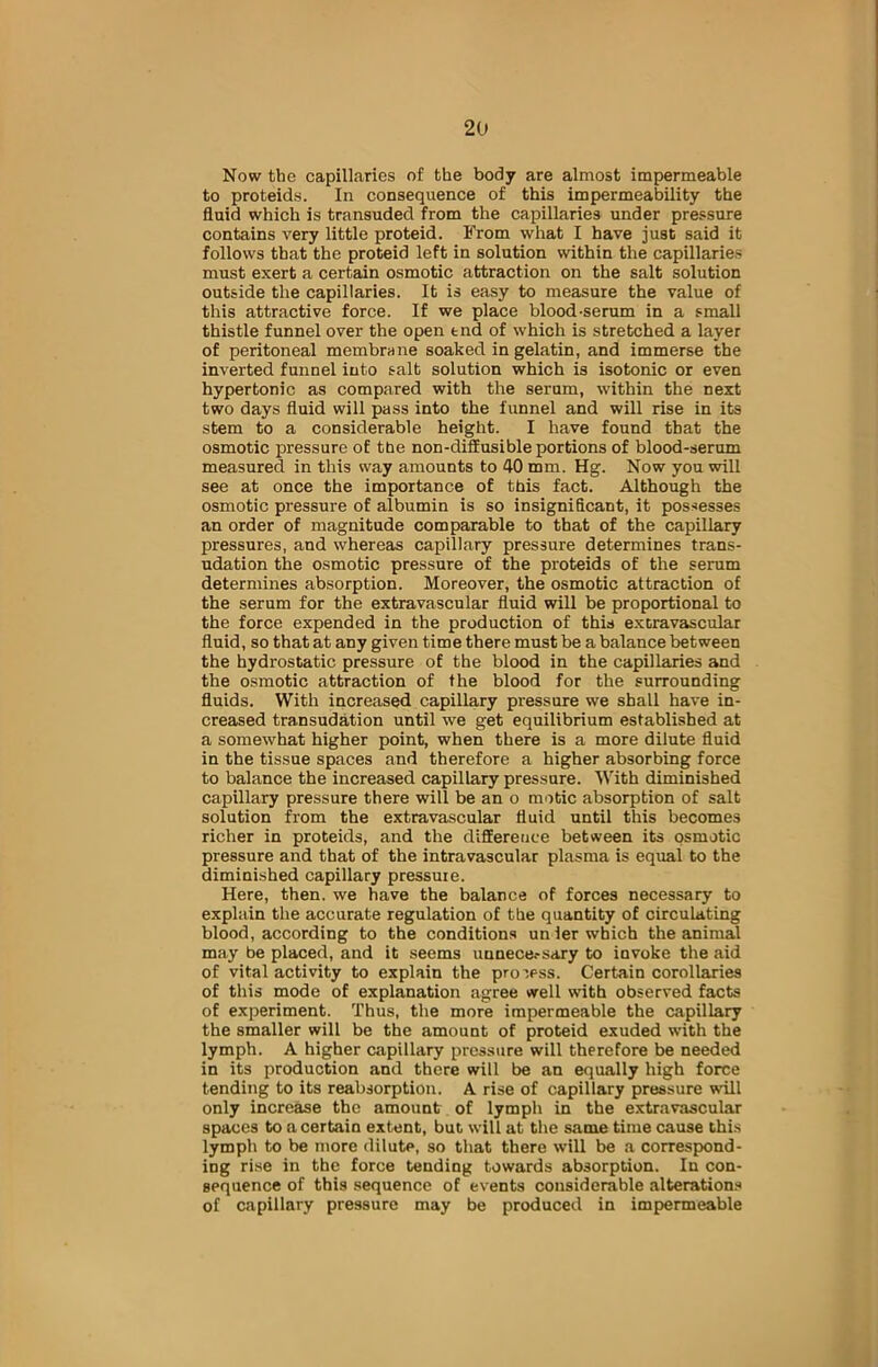 Now the capillaries of the body are almost impermeable to proteids. In consequence of this impermeability the fluid which is transuded from the capillaries under pressure contains very little proteid. From what I have just said it follows that the proteid left in solution within the capillaries must exert a certain osmotic attraction on the salt solution outside the capillaries. It is easy to measure the value of this attractive force. If we place blood-serum in a small thistle funnel over the open tnd of which is stretched a layer of peritoneal membrane soaked in gelatin, and immerse the inverted funnel into salt solution which is isotonic or even hypertonic as compared with the serum, within the next two days fluid will pass into the funnel and will rise in its stem to a considerable height. I have found that the osmotic pressure of the non-diffusible portions of blood-serum measured in this way amounts to 40 mm. Hg. Now you will see at once the importance of this fact. Although the osmotic pressure of albumin is so insignificant, it possesses an order of magnitude comparable to that of the capillary pressures, and whereas capillary pressure determines trans- udation the osmotic pressure of the proteids of the serum determines absorption. Moreover, the osmotic attraction of the serum for the extravascular fluid will be proportional to the force expended in the production of this ex era vascular fluid, so that at any given time there must be a balance between the hydrostatic pressure of the blood in the capillaries and the osmotic attraction of the blood for the surrounding fluids. With increased capillary pressure we shall have in- creased transudation until we get equilibrium established at a somewhat higher point, when there is a more dilute fluid in the tissue spaces and therefore a higher absorbing force to balance the increased capillary pressure. With diminished capillary pressure there will be an o mo tic absorption of salt solution from the extravascular fluid until this becomes richer in proteids, and the difference between its osmotic pressure and that of the intravascular plasma is equal to the diminished capillary pressuie. Here, then, we have the balance of forces necessary to explain the accurate regulation of the quantity of circulating blood, according to the conditions unier which the animal may be placed, and it seems unnece.-sary to invoke the aid of vital activity to explain the process. Certain corollaries of this mode of explanation agree well with observed facts of experiment. Thus, the more impermeable the capillary the smaller will be the amount of proteid exuded with the lymph. A higher capillary pressure will therefore be needed in its production and there will be an equally high force tending to its reabsorption. A rise of capillary pressure will only increase the amount of lymph in the extravascular spaces to a certain extent, but will at the same time cause this lymph to be more dilute, so that there will be a correspond- ing rise in the force tending towards absorption. In con- sequence of this sequence of events considerable alterations of capillary pressure may be produced in impermeable