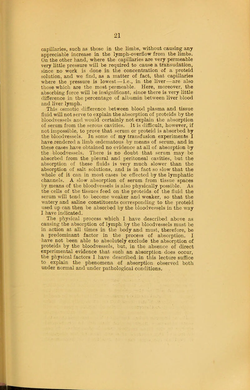 capillaries, such as those in the limbs, without causing any appreciable increase in the lymph-overflow from the limbs. On the other hand, where the capillaries are very permeable very little pressure will be required to cause a transudation, since no work is done in the concentration of a proteid solution, and we find, as a matter of fact, that capillaries where the pressure is lowest — i.e., in the liver—are also those which are the most permeable. Here, moreover, the absorbing force will be insignificant, since there is very little difference in the percentage of aibumin between liver blood and liver lymph. This osmotic difference between blood plasma and tissue fluid will not serve to explain the absorption of proteids by the bloodvessels and would certainly not explain the absorption of serum from the serous cavities. It is difficult, however, if not impossible, to prove that serum or proteid is absorbed by the bloodvessels. In some of my transfusion experiments I have rendered a limb oedematous by means of serum, and in these cases have obtained no evidence at all of absorption by the bloodvessels. There is no doubt that serum may be absorbed from the pleural and peritoneal cavities, but the absorption of these fluids is very much slower than the absorption of salt solutions, and is in fact so slow that the whole of it can in most cases be effected by the lymphatic channels. A slow absorption of serum from tissue spaces by means of the bloodvessels is also physically possible. As the cells of the tissues feed on the proteids of the fluid the serum will tend to become weaker and weaker, so that the watery and saline constituents corresponding to the proteid used up can then be absorbed by the bloodvessels in the way I have indicated. The physical process which I have described above as causing the absorption of lymph by the bloodvessels must be in action at all times in the body and must, therefore, be a predominant factor in the process of absorption. I have not been able to absolutely exclude the absorption of proteids by the bloodvessels, but, in the absence of direct experimental evidence that such an absorption does occur, the physical factors I have described in this lecture suffice to explain the phenomena of absorption observed both under normal and under pathological conditions.