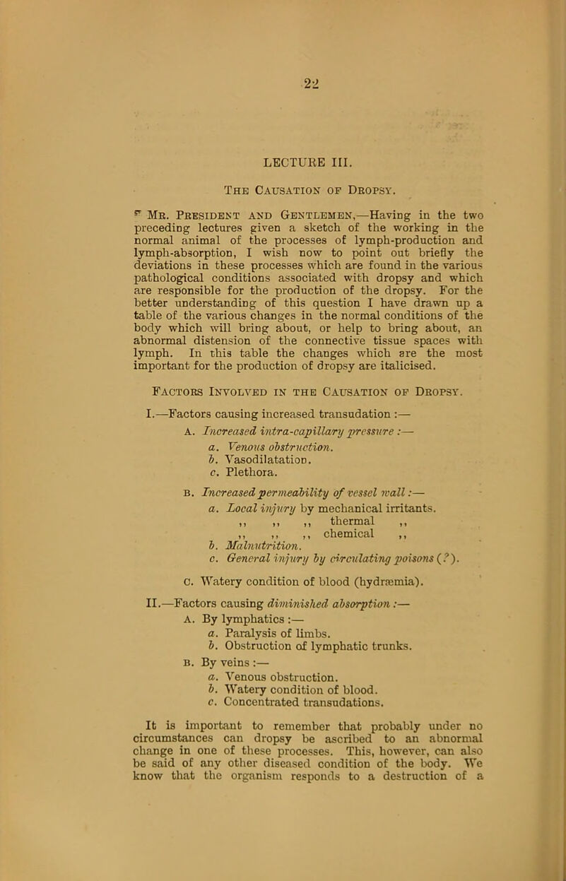 LECTURE III. The Causation of Dropsy. p Mr. President and Gentlemen,—Having in the two preceding lectures given a sketch of the working in the normal animal of the processes of lymph-production and lymph-absorption, I wish now to point out briefly the deviations in these processes which are found in the various pathological conditions associated with dropsy and which are responsible for the production of the dropsy. For the better understanding of this question I have drawn up a table of the various changes in the normal conditions of the body which will bring about, or help to bring about, an abnormal distension of the connective tissue spaces with lymph. In this table the changes which are the most important for the production of dropsy are italicised. Factors Involved in the Causation of Dropsy. I. —Factors causing increased transudation :— A. Increased intra-capillary pressure :— a. Venous obstruction. b. Vasodilatation. c. Plethora. b. Increased permeability of vessel wall:— a. Local injury by mechanical irritants. ,, ,, ,, thermal ,, ,, ,, ,, chemical ,, b. Malnutrition. c. General injury by circulating poisons (?). C. Watery condition of blood (hydrremia). II. —Factors causing diminished absorption:— A. By lymphatics :— a. Paralysis of limbs. b. Obstruction of lymphatic trunks. B. By veins :— a. Venous obstruction. b. Watery condition of blood. c. Concentrated transudations. It is important to remember that probably under no circumstances can dropsy be ascribed to an abnormal change in one of these processes. This, however, can also be said of any other diseased condition of the body. We know that the organism responds to a destruction of a