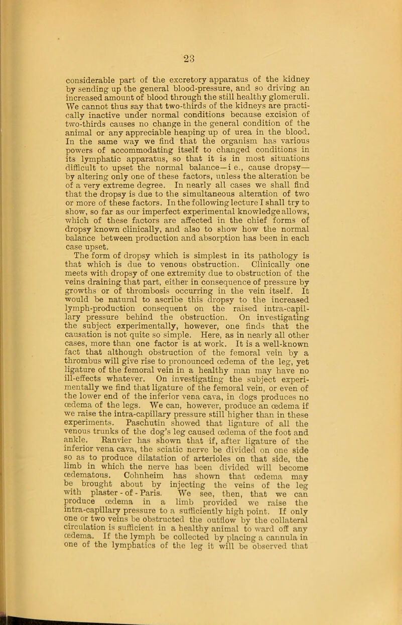 considerable part of the excretory apparatus of the kidney by sending up the general blood-pressure, and so driving an increased amount of blood through the still healthy glomeruli. We cannot thus say that two-thirds of the kidneys are practi- cally inactive under normal conditions because excision of two-thirds causes no change ha the general condition of the animal or any appreciable heaping up of urea in the blood. In the same way we find that the organism has various powers of accommodating itself to changed conditions in its lymphatic apparatus, so that it is in most situations difficult to upset the normal balance—i e., cause dropsy— by altering only one of these factors, unless the alteration be of a very extreme degree. In nearly all cases we shall find that the dropsy is due to the simultaneous alteration of two or more of these factors. In the following lecture I shall try to show, so far as our imperfect experimental knowledge allows, which of these factors are affected in the chief forms of dropsy known clinically, and also to show how the normal balance between production and absorption has been in each case upset. The form of dropsy which is simplest in its pathology is that which is due to venous obstruction. Clinically one meets with dropsy of one extremity due to obstruction of the veins draining that part, either in consequence of pressure by growths or of thrombosis occurring in the vein itself. It would be natural to ascribe this dropsy to the increased lymph-production consequent on the raised intra-capil- lary pressure behind the obstruction. On investigating the subject experimentally, however, one finds that the causation is not quite so simple. Here, as in nearly all other cases, more than one factor is at work. It is a well-known fact that although obstruction of the femoral vein by a thrombus will give rise to pronounced oedema of the leg, yet ligature of the femoral vein in a healthy man may have no ill-effects whatever. On investigating the subject experi- mentally we find that ligature of the femoral vein, or even of the lower end of the inferior vena cava, in dogs produces no cedema of the legs. We can, however, produce an oedema if we raise the intra-capillary pressure still higher than in these experiments. Paschutin showed that ligature of all the venous trunks of the dog’s leg caused oedema of the foot and ankle. Eanvier has shown that if, after ligature of the inferior vena cava, the sciatic nerve be divided on one side so as to produce dilatation of arterioles on that side, the limb in which the nerve has been divided will become cedematous. Cohnheim has shown that oedema may be brought about by injecting the veins of the leg with plaster - of - Paris. We see, then, that we can produce cedema in a limb provided we raise the intra-capillary pressure to a sufficiently high point. If only one or two veins be obstructed the outflow by the collateral circulation is sufficient in a healthy animal to ward off any cedema. If the lymph be collected by placing a cannula in one of the lymphatics of the leg it will be observed that