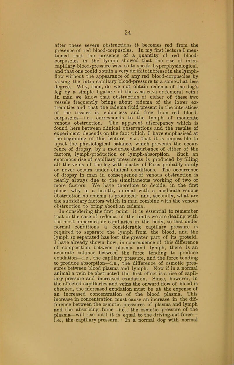 after these severe obstructions it becomes red from the presence of red blood-corpuscles. In my first lecture I men- tioned that the presence of a quantity of red blood- corpuscles in the lymph showed that the rise of intra- capillary blood-pressure was, so to speak, hyperphysiological, and that one could obtain a very definite increase in the lymph- flow without the appearance of any red blood-corpuscles by raising the intra-capillary blood-pressure to a somewhat less degree. Why, then, do we not obtain oedema of the dog’s leg by a simple ligature of the Vriia cava or femoral vein 1 In man we know that obstruction of either of these two vessels frequently brings about oedema of the lower ex- tremities and that the oedema fluid present in the interstices of the tissues is colourless and free from red blood- corpuscles—i.e., corresponds to the lymph of moderate venous obstruction. The apparent discrepancy which is found here between clinical observations and the results of experiment depends on the fact which I have emphasised at the beginning of this lecture—viz., that it is impossible to upset the physiological balance, which prevents the occur- rence of dropsy, by a moderate disturbance of either of the factors, lymph-production or lymph-absorption. Such an enormous rise of capillary pressure as is produced by filling all the veiDS of the leg with plaster-of-Paris probably rarely or never occurs under clinical conditions. The occurrence of dropsy in man in consequence of venous obstruction is nearly always due to the simultaneous working of two or more factors. We have therefore to decide, in the first place, why in a healthy animal with a moderate venous obstruction no oedema is produced ; and, secondly, what are the subsidiary factors which in man combine with the venous obstruction to bring about an oedema. In considering the first point, it is essential to remember tbat in the case of oedema of the limbs we are dealing with the most impermeable capillaries in the body, so that under normal conditions a considerable capillary pressure is required to separate the lymph from the blood, and the lymph so separated has lost the greater part of its proteid. 1 have already shown how, in consequence of this difference of composition between plasma and lymph, there is an accurate balance between the force tending to produce exudation—i.e , the capillary pressure, and the force tending to produce absorption—i.e., the difference of osmotic pres- sures between blood plasma and lymph. Now if in a normal animal a vein be obstructed the first effect is a rise of capil- lary pressure and increased exudation. Since, however, in the affected capillaries and veins the onward flow of blood is checked, the increased exudation must be at the expense of an increased concentration of the blood plasma. This increase in concentration must cause an increase in the dif- ference between the osmotic pressures of plasma and lymph and the absorbing force—i.e., the osmotic pressure of the plasma—will rise until it is equal to the driving-out force— i.e., the capillary pressure. In a normal dog with normal